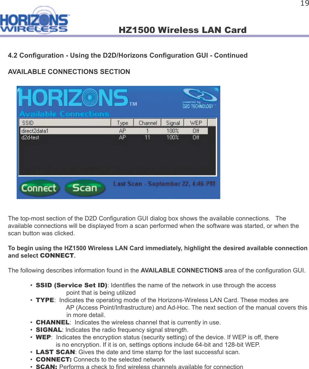 HZ1500 Wireless LAN Card 194.2 Con guration - Using the D2D/Horizons Con guration GUI - ContinuedAVAILABLE CONNECTIONS SECTIONThe top-most section of the D2D Con guration GUI dialog box shows the available connections.   The available connections will be displayed from a scan performed when the software was started, or when the scan button was clicked.To begin using the HZ1500 Wireless LAN Card immediately, highlight the desired available connection and select CONNECT.The following describes information found in the AVAILABLE CONNECTIONS area of the con guration GUI.  •  SSID (Service Set ID): Identi es the name of the network in use through the access                                 point that is being utilized  •  TYPE:  Indicates the operating mode of the Horizons-Wireless LAN Card. These modes are                                   AP (Access Point/Infrastructure) and Ad-Hoc. The next section of the manual covers this                                    in more detail.  •  CHANNEL:  Indicates the wireless channel that is currently in use.   •  SIGNAL: Indicates the radio frequency signal strength.  •  WEP:  Indicates the encryption status (security setting) of the device. If WEP is off, there       is no encryption. If it is on, settings options include 64-bit and 128-bit WEP.  •  LAST SCAN: Gives the date and time stamp for the last successful scan.  •  CONNECT: Connects to the selected network  •  SCAN: Performs a check to  nd wireless channels available for connection 