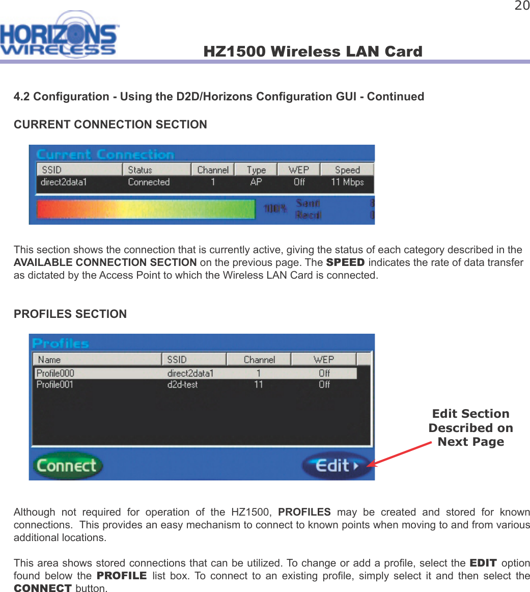 HZ1500 Wireless LAN Card 204.2 Con guration - Using the D2D/Horizons Con guration GUI - ContinuedCURRENT CONNECTION SECTIONThis section shows the connection that is currently active, giving the status of each category described in the AVAILABLE CONNECTION SECTION on the previous page. The SPEED indicates the rate of data transfer as dictated by the Access Point to which the Wireless LAN Card is connected.PROFILES SECTIONAlthough  not  required  for  operation  of  the  HZ1500,  PROFILES  may  be  created  and  stored  for  known connections.  This provides an easy mechanism to connect to known points when moving to and from various additional locations. This area shows stored connections that can be utilized. To change or add a pro le, select the EDIT option found  below  the  PROFILE  list  box.  To  connect  to  an  existing  pro le,  simply  select  it  and  then  select  the CONNECT button. Edit Section Described on Next Page