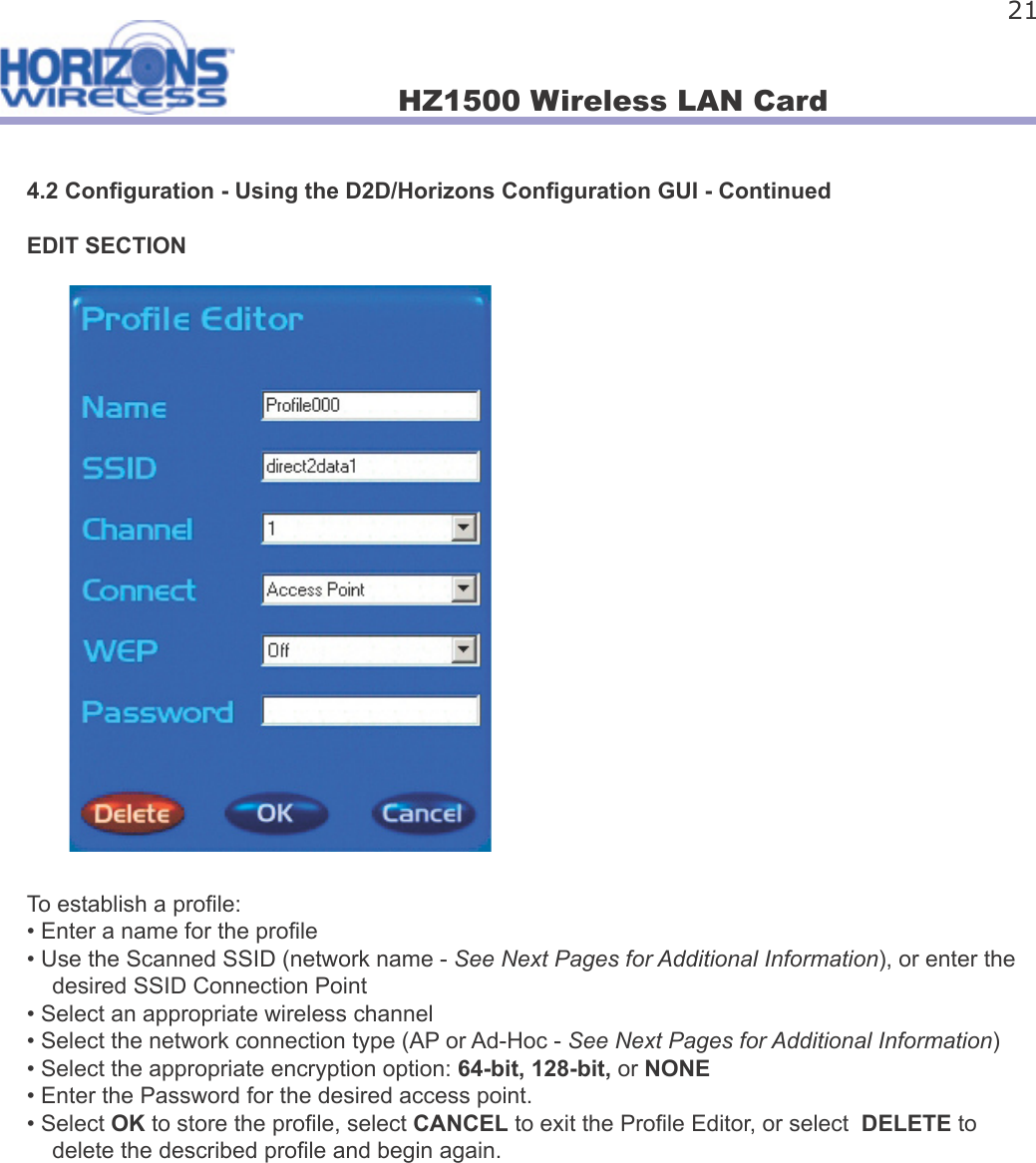 HZ1500 Wireless LAN Card 214.2 Con guration - Using the D2D/Horizons Con guration GUI - ContinuedEDIT SECTIONTo establish a pro le:• Enter a name for the pro le• Use the Scanned SSID (network name - See Next Pages for Additional Information), or enter the     desired SSID Connection Point• Select an appropriate wireless channel• Select the network connection type (AP or Ad-Hoc - See Next Pages for Additional Information)• Select the appropriate encryption option: 64-bit, 128-bit, or NONE• Enter the Password for the desired access point.• Select OK to store the pro le, select CANCEL to exit the Pro le Editor, or select  DELETE to     delete the described pro le and begin again.