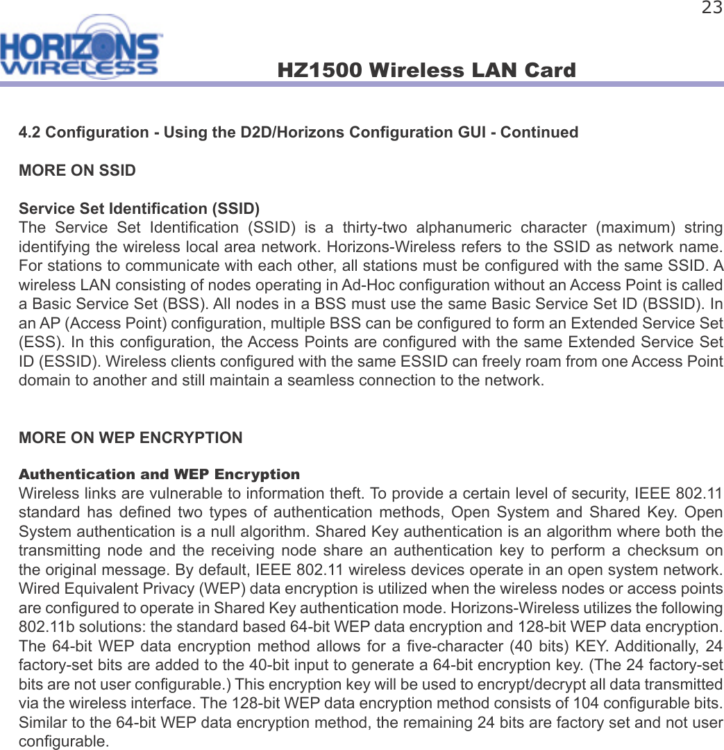 HZ1500 Wireless LAN Card 234.2 Con guration - Using the D2D/Horizons Con guration GUI - ContinuedMORE ON SSIDService Set Identi cation (SSID)The  Service  Set  Identi cation  (SSID)  is  a  thirty-two  alphanumeric  character  (maximum)  string identifying the wireless local area network. Horizons-Wireless refers to the SSID as network name. For stations to communicate with each other, all stations must be con gured with the same SSID. A wireless LAN consisting of nodes operating in Ad-Hoc con guration without an Access Point is called a Basic Service Set (BSS). All nodes in a BSS must use the same Basic Service Set ID (BSSID). In an AP (Access Point) con guration, multiple BSS can be con gured to form an Extended Service Set (ESS). In this con guration, the Access Points are con gured with the same Extended Service Set ID (ESSID). Wireless clients con gured with the same ESSID can freely roam from one Access Point domain to another and still maintain a seamless connection to the network.MORE ON WEP ENCRYPTIONAuthentication and WEP EncryptionWireless links are vulnerable to information theft. To provide a certain level of security, IEEE 802.11 standard  has  de ned  two  types  of  authentication  methods,  Open  System  and  Shared  Key.  Open System authentication is a null algorithm. Shared Key authentication is an algorithm where both the transmitting  node  and  the  receiving  node  share  an  authentication  key  to  perform  a  checksum  on the original message. By default, IEEE 802.11 wireless devices operate in an open system network. Wired Equivalent Privacy (WEP) data encryption is utilized when the wireless nodes or access points are con gured to operate in Shared Key authentication mode. Horizons-Wireless utilizes the following 802.11b solutions: the standard based 64-bit WEP data encryption and 128-bit WEP data encryption. The 64-bit  WEP data  encryption  method  allows  for a   ve-character (40  bits)  KEY. Additionally, 24 factory-set bits are added to the 40-bit input to generate a 64-bit encryption key. (The 24 factory-set bits are not user con gurable.) This encryption key will be used to encrypt/decrypt all data transmitted via the wireless interface. The 128-bit WEP data encryption method consists of 104 con gurable bits. Similar to the 64-bit WEP data encryption method, the remaining 24 bits are factory set and not user con gurable.