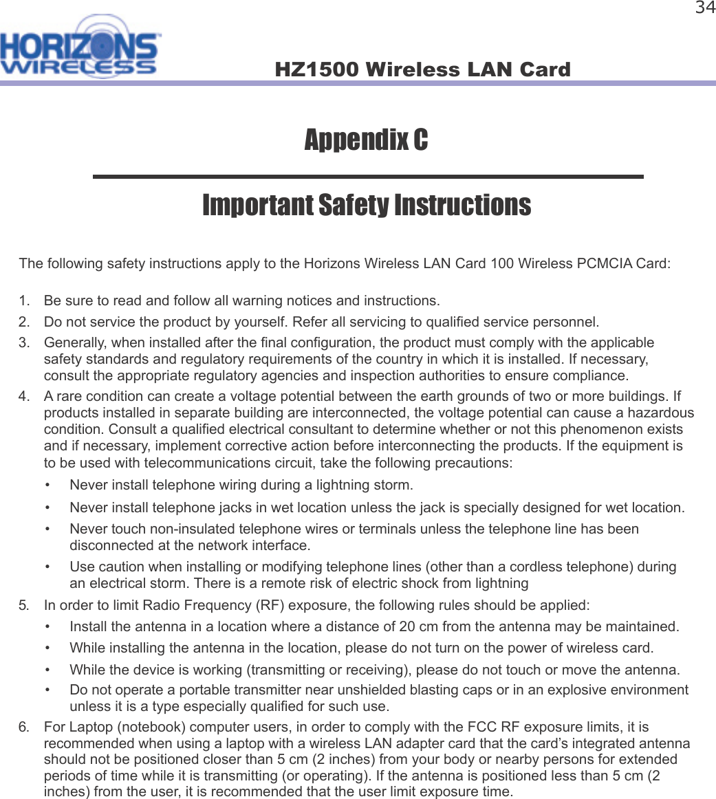 HZ1500 Wireless LAN Card 34Appendix CImportant Safety InstructionsThe following safety instructions apply to the Horizons Wireless LAN Card 100 Wireless PCMCIA Card:1.  Be sure to read and follow all warning notices and instructions.2.  Do not service the product by yourself. Refer all servicing to quali ed service personnel.3.  Generally, when installed after the  nal con guration, the product must comply with the applicablesafety standards and regulatory requirements of the country in which it is installed. If necessary,consult the appropriate regulatory agencies and inspection authorities to ensure compliance.4.  A rare condition can create a voltage potential between the earth grounds of two or more buildings. Ifproducts installed in separate building are interconnected, the voltage potential can cause a hazardouscondition. Consult a quali ed electrical consultant to determine whether or not this phenomenon existsand if necessary, implement corrective action before interconnecting the products. If the equipment isto be used with telecommunications circuit, take the following precautions:•  Never install telephone wiring during a lightning storm.•  Never install telephone jacks in wet location unless the jack is specially designed for wet location.•  Never touch non-insulated telephone wires or terminals unless the telephone line has beendisconnected at the network interface.•  Use caution when installing or modifying telephone lines (other than a cordless telephone) duringan electrical storm. There is a remote risk of electric shock from lightning5.  In order to limit Radio Frequency (RF) exposure, the following rules should be applied:•  Install the antenna in a location where a distance of 20 cm from the antenna may be maintained.•  While installing the antenna in the location, please do not turn on the power of wireless card.•  While the device is working (transmitting or receiving), please do not touch or move the antenna.•  Do not operate a portable transmitter near unshielded blasting caps or in an explosive environmentunless it is a type especially quali ed for such use.6.  For Laptop (notebook) computer users, in order to comply with the FCC RF exposure limits, it isrecommended when using a laptop with a wireless LAN adapter card that the card’s integrated antennashould not be positioned closer than 5 cm (2 inches) from your body or nearby persons for extendedperiods of time while it is transmitting (or operating). If the antenna is positioned less than 5 cm (2inches) from the user, it is recommended that the user limit exposure time.