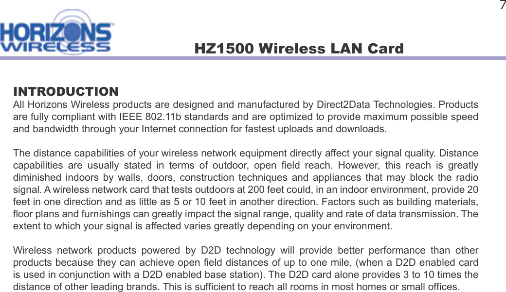 HZ1500 Wireless LAN Card 7INTRODUCTIONAll Horizons Wireless products are designed and manufactured by Direct2Data Technologies. Products are fully compliant with IEEE 802.11b standards and are optimized to provide maximum possible speed and bandwidth through your Internet connection for fastest uploads and downloads.The distance capabilities of your wireless network equipment directly affect your signal quality. Distance capabilities  are  usually  stated  in  terms  of  outdoor,  open   eld  reach.  However,  this  reach  is  greatly diminished  indoors  by  walls,  doors,  construction  techniques  and  appliances  that  may  block  the  radio signal. A wireless network card that tests outdoors at 200 feet could, in an indoor environment, provide 20 feet in one direction and as little as 5 or 10 feet in another direction. Factors such as building materials,  oor plans and furnishings can greatly impact the signal range, quality and rate of data transmission. The extent to which your signal is affected varies greatly depending on your environment. Wireless  network  products  powered  by  D2D  technology  will  provide  better  performance  than  other products because they can achieve open  eld distances of up to one mile, (when a D2D enabled card is used in conjunction with a D2D enabled base station). The D2D card alone provides 3 to 10 times the distance of other leading brands. This is suf cient to reach all rooms in most homes or small of ces.