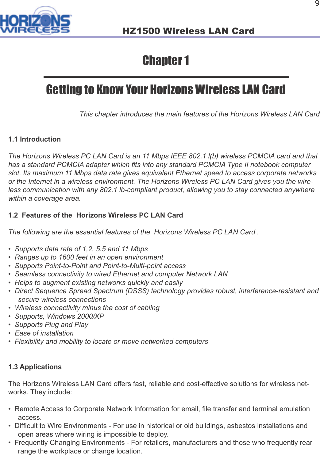 HZ1500 Wireless LAN Card 9Chapter 1Getting to Know Your Horizons Wireless LAN CardThis chapter introduces the main features of the Horizons Wireless LAN Card1.1 IntroductionThe Horizons Wireless PC LAN Card is an 11 Mbps IEEE 802.1 l(b) wireless PCMCIA card and that has a standard PCMCIA adapter which  ts into any standard PCMCIA Type II notebook computer slot. Its maximum 11 Mbps data rate gives equivalent Ethernet speed to access corporate networks or the Internet in a wireless environment. The Horizons Wireless PC LAN Card gives you the wire-less communication with any 802.1 lb-compliant product, allowing you to stay connected anywhere within a coverage area.1.2  Features of the  Horizons Wireless PC LAN Card The following are the essential features of the  Horizons Wireless PC LAN Card .•  Supports data rate of 1,2, 5.5 and 11 Mbps•  Ranges up to 1600 feet in an open environment•  Supports Point-to-Point and Point-to-Multi-point access•  Seamless connectivity to wired Ethernet and computer Network LAN•  Helps to augment existing networks quickly and easily•  Direct Sequence Spread Spectrum (DSSS) technology provides robust, interference-resistant and     secure wireless connections•  Wireless connectivity minus the cost of cabling•  Supports, Windows 2000/XP•  Supports Plug and Play•  Ease of installation•  Flexibility and mobility to locate or move networked computers1.3 ApplicationsThe Horizons Wireless LAN Card offers fast, reliable and cost-effective solutions for wireless net-works. They include:•  Remote Access to Corporate Network Information for email,  le transfer and terminal emulation        access.•  Dif cult to Wire Environments - For use in historical or old buildings, asbestos installations and      open areas where wiring is impossible to deploy.•  Frequently Changing Environments - For retailers, manufacturers and those who frequently rear     range the workplace or change location.