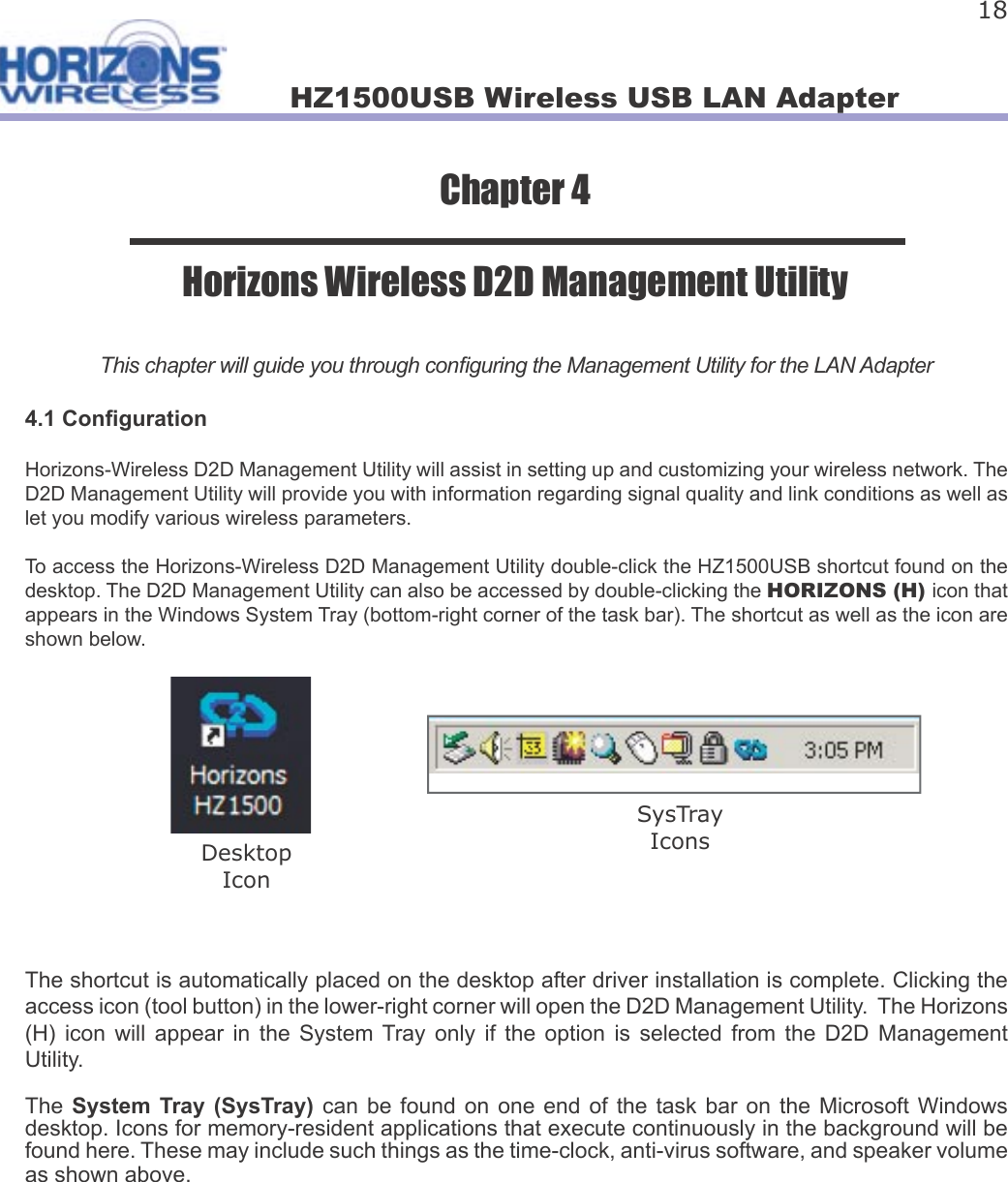 HZ1500USB Wireless USB LAN Adapter 18Chapter 4Horizons Wireless D2D Management UtilityThis chapter will guide you through con guring the Management Utility for the LAN Adapter4.1 Con gurationHorizons-Wireless D2D Management Utility will assist in setting up and customizing your wireless network. The D2D Management Utility will provide you with information regarding signal quality and link conditions as well as let you modify various wireless parameters.To access the Horizons-Wireless D2D Management Utility double-click the HZ1500USB shortcut found on the desktop. The D2D Management Utility can also be accessed by double-clicking the HORIZONS (H) icon that appears in the Windows System Tray (bottom-right corner of the task bar). The shortcut as well as the icon are shown below.The shortcut is automatically placed on the desktop after driver installation is complete. Clicking the access icon (tool button) in the lower-right corner will open the D2D Management Utility.  The Horizons (H)  icon  will  appear  in  the  System  Tray  only  if  the  option  is  selected  from  the  D2D  Management Utility. The System  Tray (SysTray)  can be found on  one  end of the task  bar  on  the Microsoft Windows desktop. Icons for memory-resident applications that execute continuously in the background will be found here. These may include such things as the time-clock, anti-virus software, and speaker volume as shown above.    DesktopIconSysTrayIcons
