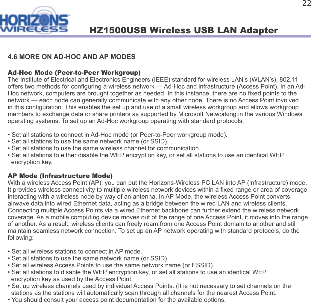 HZ1500USB Wireless USB LAN Adapter 224.6 MORE ON AD-HOC AND AP MODESAd-Hoc Mode (Peer-to-Peer Workgroup)The Institute of Electrical and Electronics Engineers (IEEE) standard for wireless LAN’s (WLAN’s), 802.11 offers two methods for con guring a wireless network — Ad-Hoc and infrastructure (Access Point). In an Ad-Hoc network, computers are brought together as needed. In this instance, there are no  xed points to the network — each node can generally communicate with any other node. There is no Access Point involved in this con guration. This enables the set up and use of a small wireless workgroup and allows workgroup members to exchange data or share printers as supported by Microsoft Networking in the various Windows operating systems. To set up an Ad-Hoc workgroup operating with standard protocols:• Set all stations to connect in Ad-Hoc mode (or Peer-to-Peer workgroup mode).• Set all stations to use the same network name (or SSID).• Set all stations to use the same wireless channel for communication.• Set all stations to either disable the WEP encryption key, or set all stations to use an identical WEP    encryption key.AP Mode (Infrastructure Mode)With a wireless Access Point (AP), you can put the Horizons-Wireless PC LAN into AP (Infrastructure) mode. It provides wireless connectivity to multiple wireless network devices within a  xed range or area of coverage, interacting with a wireless node by way of an antenna. In AP Mode, the wireless Access Point converts airwave data into wired Ethernet data, acting as a bridge between the wired LAN and wireless clients. Connecting multiple Access Points via a wired Ethernet backbone can further extend the wireless network coverage. As a mobile computing device moves out of the range of one Access Point, it moves into the range of another. As a result, wireless clients can freely roam from one Access Point domain to another and still maintain seamless network connection. To set up an AP network operating with standard protocols, do the following:• Set all wireless stations to connect in AP mode.• Set all stations to use the same network name (or SSID).• Set all wireless Access Points to use the same network name (or ESSID).• Set all stations to disable the WEP encryption key, or set all stations to use an identical WEP    encryption key as used by the Access Point.• Set up wireless channels used by individual Access Points. (It is not necessary to set channels on the   stations as the stations will automatically scan through all channels for the nearest Access Point.• You should consult your access point documentation for the available options. 
