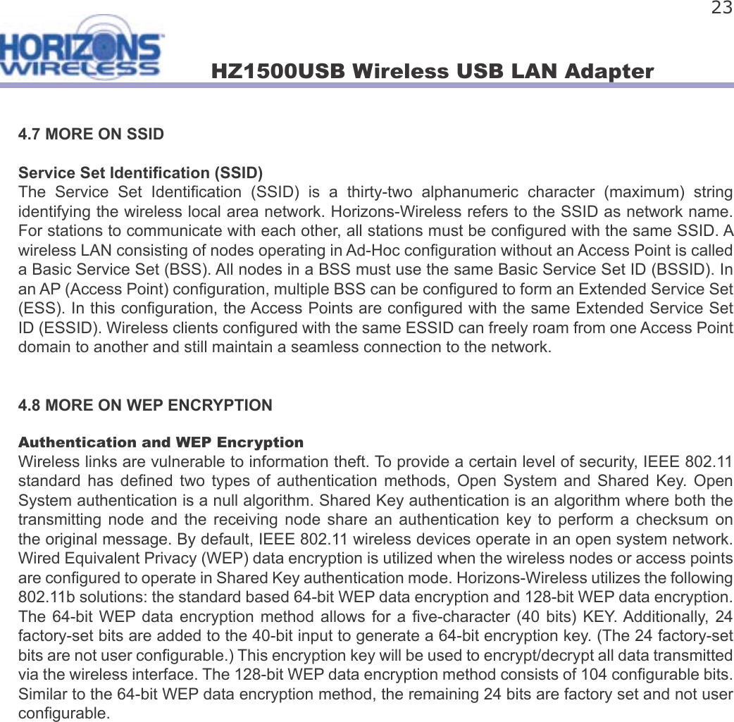 HZ1500USB Wireless USB LAN Adapter 234.7 MORE ON SSIDService Set Identi cation (SSID)The  Service  Set  Identi cation  (SSID)  is  a  thirty-two  alphanumeric  character  (maximum)  string identifying the wireless local area network. Horizons-Wireless refers to the SSID as network name. For stations to communicate with each other, all stations must be con gured with the same SSID. A wireless LAN consisting of nodes operating in Ad-Hoc con guration without an Access Point is called a Basic Service Set (BSS). All nodes in a BSS must use the same Basic Service Set ID (BSSID). In an AP (Access Point) con guration, multiple BSS can be con gured to form an Extended Service Set (ESS). In this con guration, the Access Points are con gured with the same Extended Service Set ID (ESSID). Wireless clients con gured with the same ESSID can freely roam from one Access Point domain to another and still maintain a seamless connection to the network.4.8 MORE ON WEP ENCRYPTIONAuthentication and WEP EncryptionWireless links are vulnerable to information theft. To provide a certain level of security, IEEE 802.11 standard  has  de ned two  types  of  authentication  methods,  Open  System  and  Shared  Key.  Open System authentication is a null algorithm. Shared Key authentication is an algorithm where both the transmitting  node  and  the  receiving  node  share  an  authentication  key  to  perform  a  checksum  on the original message. By default, IEEE 802.11 wireless devices operate in an open system network. Wired Equivalent Privacy (WEP) data encryption is utilized when the wireless nodes or access points are con gured to operate in Shared Key authentication mode. Horizons-Wireless utilizes the following 802.11b solutions: the standard based 64-bit WEP data encryption and 128-bit WEP data encryption. The 64-bit  WEP data  encryption  method  allows for a   ve-character (40 bits) KEY. Additionally,  24 factory-set bits are added to the 40-bit input to generate a 64-bit encryption key. (The 24 factory-set bits are not user con gurable.) This encryption key will be used to encrypt/decrypt all data transmitted via the wireless interface. The 128-bit WEP data encryption method consists of 104 con gurable bits. Similar to the 64-bit WEP data encryption method, the remaining 24 bits are factory set and not user con gurable.