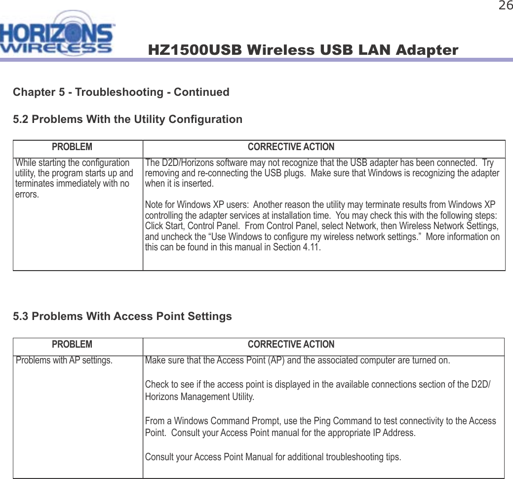 HZ1500USB Wireless USB LAN Adapter 26Chapter 5 - Troubleshooting - Continued5.2 Problems With the Utility Con gurationPROBLEM CORRECTIVE ACTIONWhile starting the con guration utility, the program starts up and terminates immediately with no errors.The D2D/Horizons software may not recognize that the USB adapter has been connected.  Try removing and re-connecting the USB plugs.  Make sure that Windows is recognizing the adapter when it is inserted.Note for Windows XP users:  Another reason the utility may terminate results from Windows XP controlling the adapter services at installation time.  You may check this with the following steps: Click Start, Control Panel.  From Control Panel, select Network, then Wireless Network Settings, and uncheck the “Use Windows to con gure my wireless network settings.”  More information on this can be found in this manual in Section 4.11.5.3 Problems With Access Point SettingsPROBLEM CORRECTIVE ACTIONProblems with AP settings. Make sure that the Access Point (AP) and the associated computer are turned on.Check to see if the access point is displayed in the available connections section of the D2D/Horizons Management Utility.From a Windows Command Prompt, use the Ping Command to test connectivity to the Access Point.  Consult your Access Point manual for the appropriate IP Address.Consult your Access Point Manual for additional troubleshooting tips.