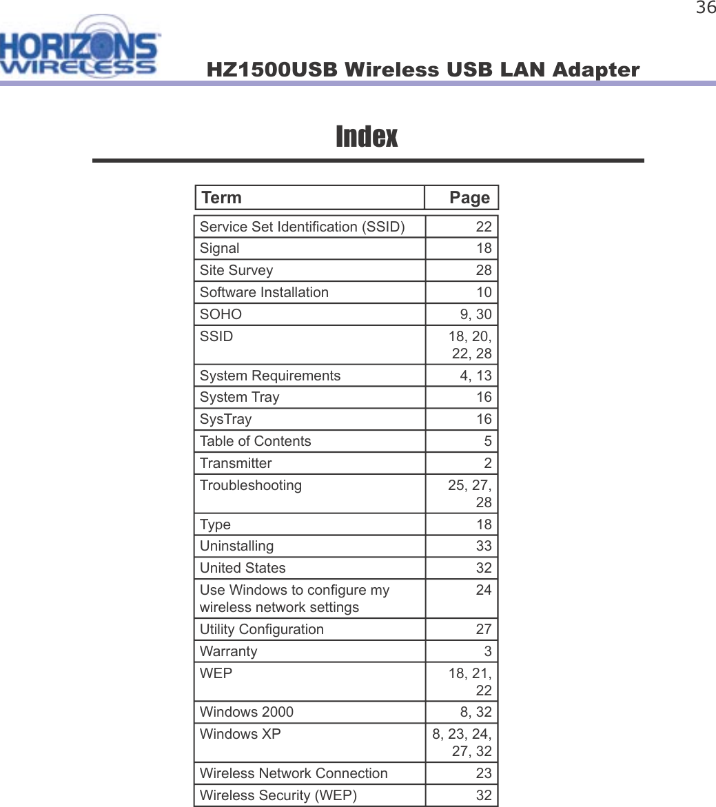 HZ1500USB Wireless USB LAN Adapter 36IndexService Set Identi cation (SSID) 22Signal 18Site Survey 28Software Installation 10SOHO 9, 30SSID 18, 20, 22, 28System Requirements 4, 13System Tray 16SysTray 16Table of Contents 5Transmitter 2Troubleshooting 25, 27, 28Type 18Uninstalling 33United States 32Use Windows to con gure my wireless network settings24Utility Con guration 27Warranty 3WEP 18, 21, 22Windows 2000 8, 32Windows XP 8, 23, 24, 27, 32Wireless Network Connection 23Wireless Security (WEP) 32Term     Page