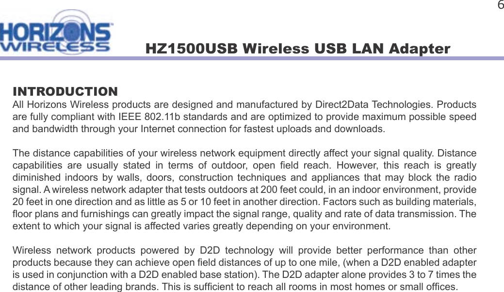 HZ1500USB Wireless USB LAN Adapter 6INTRODUCTIONAll Horizons Wireless products are designed and manufactured by Direct2Data Technologies. Products are fully compliant with IEEE 802.11b standards and are optimized to provide maximum possible speed and bandwidth through your Internet connection for fastest uploads and downloads.The distance capabilities of your wireless network equipment directly affect your signal quality. Distance capabilities  are  usually  stated  in  terms  of  outdoor,  open   eld  reach.  However,  this  reach  is  greatly diminished  indoors  by  walls,  doors,  construction  techniques  and  appliances  that  may  block  the  radio signal. A wireless network adapter that tests outdoors at 200 feet could, in an indoor environment, provide 20 feet in one direction and as little as 5 or 10 feet in another direction. Factors such as building materials,  oor plans and furnishings can greatly impact the signal range, quality and rate of data transmission. The extent to which your signal is affected varies greatly depending on your environment. Wireless  network  products  powered  by  D2D  technology  will  provide  better  performance  than  other products because they can achieve open  eld distances of up to one mile, (when a D2D enabled adapter is used in conjunction with a D2D enabled base station). The D2D adapter alone provides 3 to 7 times the distance of other leading brands. This is suf cient to reach all rooms in most homes or small of ces.