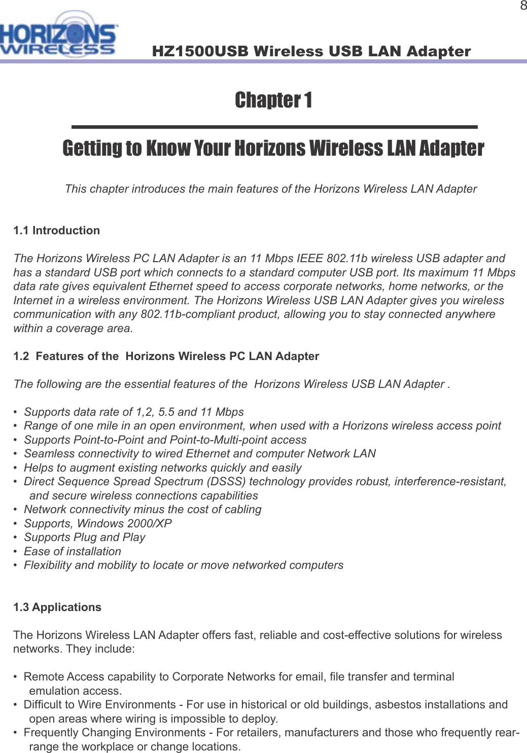 HZ1500USB Wireless USB LAN Adapter 8Chapter 1Getting to Know Your Horizons Wireless LAN AdapterThis chapter introduces the main features of the Horizons Wireless LAN Adapter1.1 IntroductionThe Horizons Wireless PC LAN Adapter is an 11 Mbps IEEE 802.11b wireless USB adapter and has a standard USB port which connects to a standard computer USB port. Its maximum 11 Mbps data rate gives equivalent Ethernet speed to access corporate networks, home networks, or the Internet in a wireless environment. The Horizons Wireless USB LAN Adapter gives you wireless communication with any 802.11b-compliant product, allowing you to stay connected anywhere within a coverage area.1.2  Features of the  Horizons Wireless PC LAN Adapter The following are the essential features of the  Horizons Wireless USB LAN Adapter .•  Supports data rate of 1,2, 5.5 and 11 Mbps•  Range of one mile in an open environment, when used with a Horizons wireless access point•  Supports Point-to-Point and Point-to-Multi-point access•  Seamless connectivity to wired Ethernet and computer Network LAN•  Helps to augment existing networks quickly and easily•  Direct Sequence Spread Spectrum (DSSS) technology provides robust, interference-resistant,      and secure wireless connections capabilities•  Network connectivity minus the cost of cabling•  Supports, Windows 2000/XP•  Supports Plug and Play•  Ease of installation•  Flexibility and mobility to locate or move networked computers1.3 ApplicationsThe Horizons Wireless LAN Adapter offers fast, reliable and cost-effective solutions for wireless networks. They include:•  Remote Access capability to Corporate Networks for email,  le transfer and terminal      emulation access.•  Dif cult to Wire Environments - For use in historical or old buildings, asbestos installations and      open areas where wiring is impossible to deploy.•  Frequently Changing Environments - For retailers, manufacturers and those who frequently rear-     range the workplace or change locations.