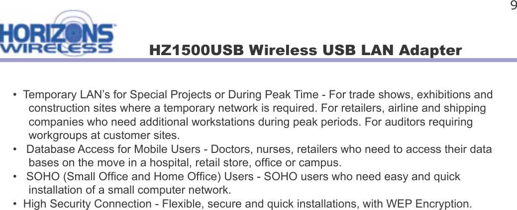 HZ1500USB Wireless USB LAN Adapter 9•  Temporary LAN’s for Special Projects or During Peak Time - For trade shows, exhibitions and      construction sites where a temporary network is required. For retailers, airline and shipping      companies who need additional workstations during peak periods. For auditors requiring      workgroups at customer sites.•   Database Access for Mobile Users - Doctors, nurses, retailers who need to access their data     bases on the move in a hospital, retail store, of ce or campus.•   SOHO (Small Of ce and Home Of ce) Users - SOHO users who need easy and quick      installation of a small computer network.•  High Security Connection - Flexible, secure and quick installations, with WEP Encryption.