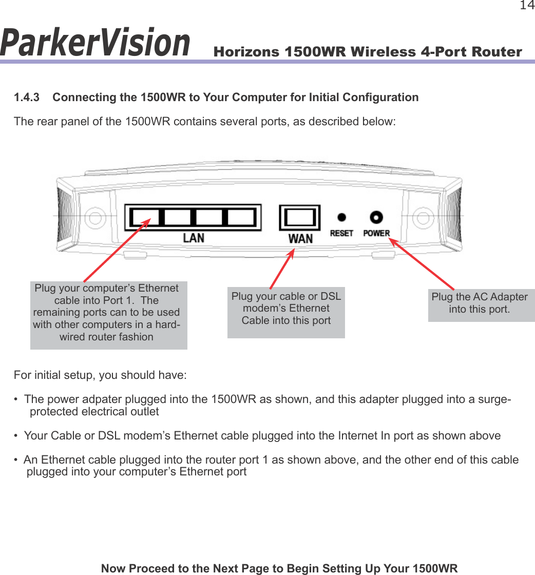 Horizons 1500WR Wireless 4-Port Router 14ParkerVision1.4.3    Connecting the 1500WR to Your Computer for Initial CongurationThe rear panel of the 1500WR contains several ports, as described below:For initial setup, you should have:•  The power adpater plugged into the 1500WR as shown, and this adapter plugged into a surge-     protected electrical outlet•  Your Cable or DSL modem’s Ethernet cable plugged into the Internet In port as shown above•  An Ethernet cable plugged into the router port 1 as shown above, and the other end of this cable     plugged into your computer’s Ethernet portNow Proceed to the Next Page to Begin Setting Up Your 1500WRPlug the AC Adapter into this port.Plug your computer’s Ethernet cable into Port 1.  The remaining ports can to be used with other computers in a hard-wired router fashionPlug your cable or DSL modem’s Ethernet Cable into this port