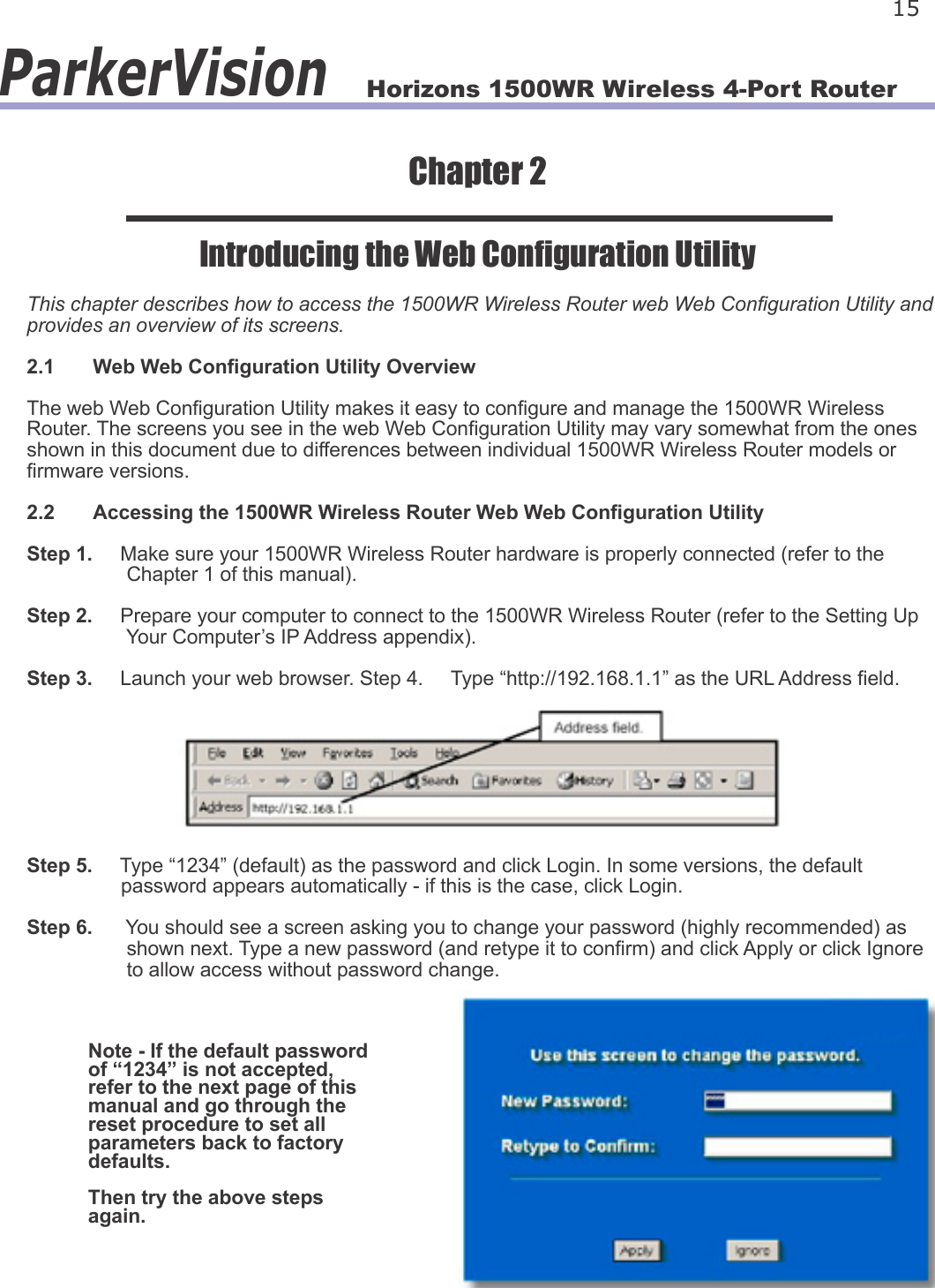 Horizons 1500WR Wireless 4-Port Router 15ParkerVisionChapter 2Introducing the Web Conguration UtilityThis chapter describes how to access the 1500WR Wireless Router web Web Conguration Utility and provides an overview of its screens.2.1  Web Web Conguration Utility OverviewThe web Web Conguration Utility makes it easy to congure and manage the 1500WR Wireless Router. The screens you see in the web Web Conguration Utility may vary somewhat from the ones shown in this document due to differences between individual 1500WR Wireless Router models or rmware versions.2.2  Accessing the 1500WR Wireless Router Web Web Conguration UtilityStep 1.     Make sure your 1500WR Wireless Router hardware is properly connected (refer to the                   Chapter 1 of this manual).Step 2.     Prepare your computer to connect to the 1500WR Wireless Router (refer to the Setting Up                   Your Computer’s IP Address appendix). Step 3.     Launch your web browser. Step 4.     Type “http://192.168.1.1” as the URL Address eld.Step 5.     Type “1234” (default) as the password and click Login. In some versions, the default                  password appears automatically - if this is the case, click Login.Step 6.      You should see a screen asking you to change your password (highly recommended) as                   shown next. Type a new password (and retype it to conrm) and click Apply or click Ignore                   to allow access without password change.Note - If the default password of “1234” is not accepted, refer to the next page of this manual and go through the reset procedure to set all parameters back to factory defaults. Then try the above steps again.