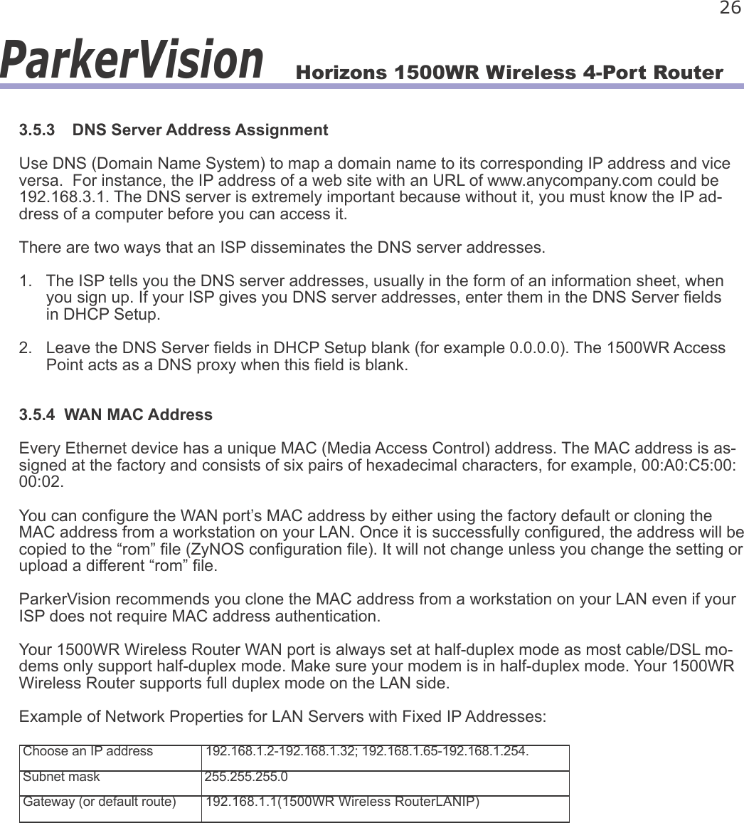 Horizons 1500WR Wireless 4-Port Router 26ParkerVision3.5.3  DNS Server Address AssignmentUse DNS (Domain Name System) to map a domain name to its corresponding IP address and vice versa.  For instance, the IP address of a web site with an URL of www.anycompany.com could be 192.168.3.1. The DNS server is extremely important because without it, you must know the IP ad-dress of a computer before you can access it.There are two ways that an ISP disseminates the DNS server addresses.1.   The ISP tells you the DNS server addresses, usually in the form of an information sheet, when       you sign up. If your ISP gives you DNS server addresses, enter them in the DNS Server elds       in DHCP Setup.2.   Leave the DNS Server elds in DHCP Setup blank (for example 0.0.0.0). The 1500WR Access       Point acts as a DNS proxy when this eld is blank.3.5.4  WAN MAC AddressEvery Ethernet device has a unique MAC (Media Access Control) address. The MAC address is as-signed at the factory and consists of six pairs of hexadecimal characters, for example, 00:A0:C5:00:00:02.You can congure the WAN port’s MAC address by either using the factory default or cloning the MAC address from a workstation on your LAN. Once it is successfully congured, the address will be copied to the “rom” le (ZyNOS conguration le). It will not change unless you change the setting or upload a different “rom” le.ParkerVision recommends you clone the MAC address from a workstation on your LAN even if your ISP does not require MAC address authentication. Your 1500WR Wireless Router WAN port is always set at half-duplex mode as most cable/DSL mo-dems only support half-duplex mode. Make sure your modem is in half-duplex mode. Your 1500WR Wireless Router supports full duplex mode on the LAN side.Example of Network Properties for LAN Servers with Fixed IP Addresses:Choose an IP address 192.168.1.2-192.168.1.32; 192.168.1.65-192.168.1.254.Subnet mask 255.255.255.0Gateway (or default route) 192.168.1.1(1500WR Wireless RouterLANIP)