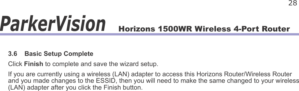 Horizons 1500WR Wireless 4-Port Router 28ParkerVision3.6    Basic Setup CompleteClick Finish to complete and save the wizard setup.If you are currently using a wireless (LAN) adapter to access this Horizons Router/Wireless Router and you made changes to the ESSID, then you will need to make the same changed to your wireless (LAN) adapter after you click the Finish button.