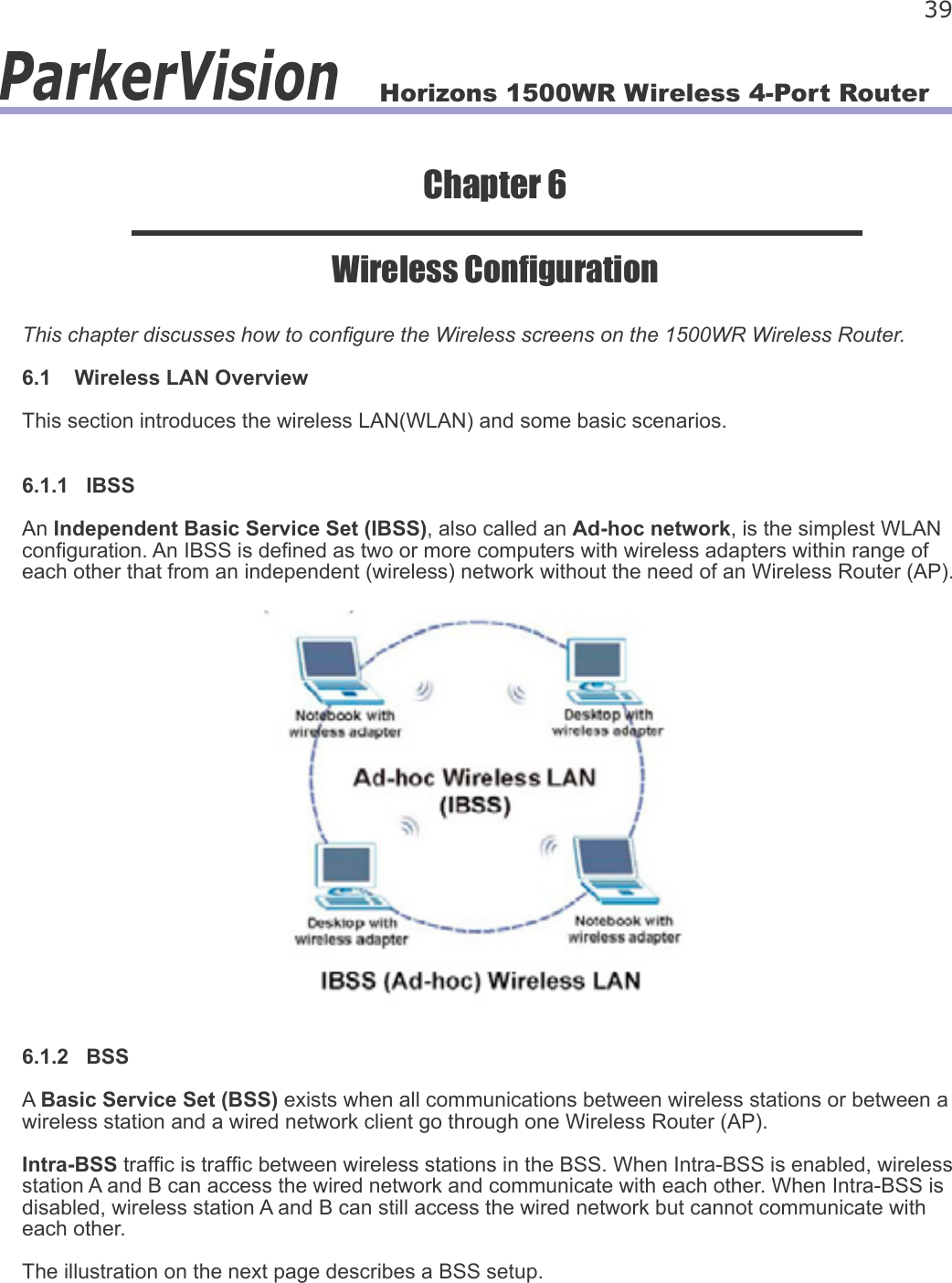 Horizons 1500WR Wireless 4-Port Router 39ParkerVisionChapter 6Wireless CongurationThis chapter discusses how to congure the Wireless screens on the 1500WR Wireless Router.6.1    Wireless LAN OverviewThis section introduces the wireless LAN(WLAN) and some basic scenarios.6.1.1   IBSSAn Independent Basic Service Set (IBSS), also called an Ad-hoc network, is the simplest WLAN conguration. An IBSS is dened as two or more computers with wireless adapters within range of each other that from an independent (wireless) network without the need of an Wireless Router (AP).6.1.2   BSSA Basic Service Set (BSS) exists when all communications between wireless stations or between a wireless station and a wired network client go through one Wireless Router (AP).Intra-BSS trafc is trafc between wireless stations in the BSS. When Intra-BSS is enabled, wireless station A and B can access the wired network and communicate with each other. When Intra-BSS is disabled, wireless station A and B can still access the wired network but cannot communicate with each other.The illustration on the next page describes a BSS setup.