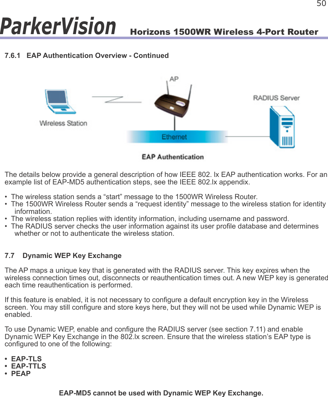 Horizons 1500WR Wireless 4-Port Router 50ParkerVision7.6.1   EAP Authentication Overview - ContinuedThe details below provide a general description of how IEEE 802. lx EAP authentication works. For an example list of EAP-MD5 authentication steps, see the IEEE 802.lx appendix.•  The wireless station sends a “start” message to the 1500WR Wireless Router.•  The 1500WR Wireless Router sends a “request identity” message to the wireless station for identity      information.•  The wireless station replies with identity information, including username and password.•  The RADIUS server checks the user information against its user prole database and determines     whether or not to authenticate the wireless station.7.7    Dynamic WEP Key ExchangeThe AP maps a unique key that is generated with the RADIUS server. This key expires when the wireless connection times out, disconnects or reauthentication times out. A new WEP key is generated each time reauthentication is performed.If this feature is enabled, it is not necessary to congure a default encryption key in the Wireless screen. You may still congure and store keys here, but they will not be used while Dynamic WEP is enabled.To use Dynamic WEP, enable and congure the RADIUS server (see section 7.11) and enable Dynamic WEP Key Exchange in the 802.lx screen. Ensure that the wireless station’s EAP type is congured to one of the following:•  EAP-TLS•  EAP-TTLS•  PEAPEAP-MD5 cannot be used with Dynamic WEP Key Exchange.