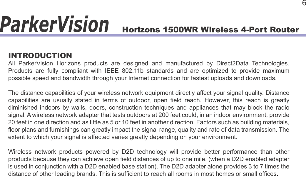Horizons 1500WR Wireless 4-Port Router 6ParkerVisionINTRODUCTIONAll  ParkerVision  Horizons  products  are  designed  and  manufactured  by  Direct2Data  Technologies. Products  are  fully  compliant  with  IEEE  802.11b  standards  and  are  optimized  to  provide  maximum possible speed and bandwidth through your Internet connection for fastest uploads and downloads.The distance capabilities of your wireless network equipment directly affect your signal quality. Distance capabilities  are  usually  stated  in  terms  of  outdoor,  open  eld  reach.  However,  this  reach  is  greatly diminished  indoors  by  walls,  doors,  construction  techniques  and  appliances  that  may  block  the  radio signal. A wireless network adapter that tests outdoors at 200 feet could, in an indoor environment, provide 20 feet in one direction and as little as 5 or 10 feet in another direction. Factors such as building materials, oor plans and furnishings can greatly impact the signal range, quality and rate of data transmission. The extent to which your signal is affected varies greatly depending on your environment. Wireless  network  products  powered  by  D2D  technology  will  provide  better  performance  than  other products because they can achieve open eld distances of up to one mile, (when a D2D enabled adapter is used in conjunction with a D2D enabled base station). The D2D adapter alone provides 3 to 7 times the distance of other leading brands. This is sufcient to reach all rooms in most homes or small ofces.