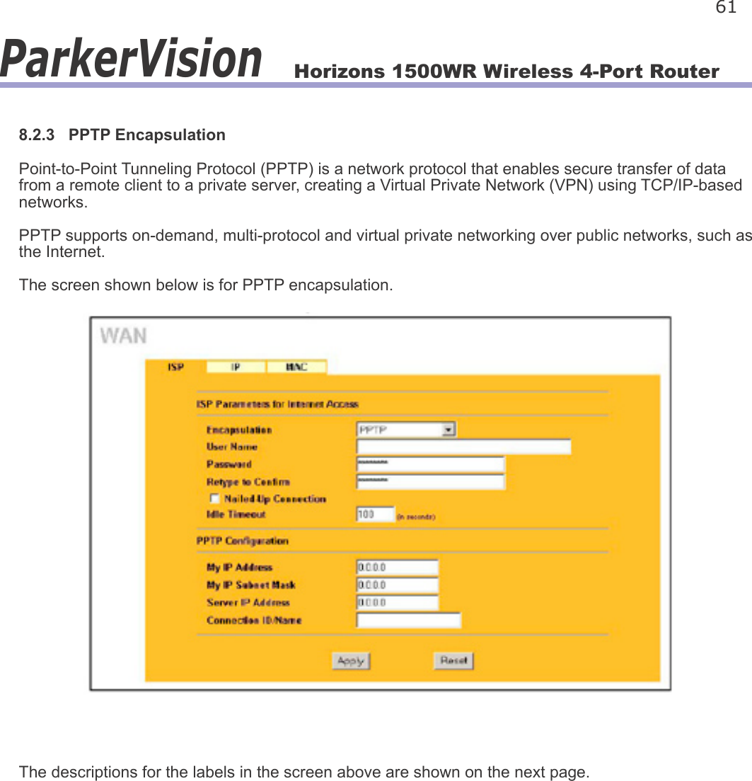 Horizons 1500WR Wireless 4-Port Router 61ParkerVision8.2.3   PPTP EncapsulationPoint-to-Point Tunneling Protocol (PPTP) is a network protocol that enables secure transfer of data from a remote client to a private server, creating a Virtual Private Network (VPN) using TCP/IP-based networks.PPTP supports on-demand, multi-protocol and virtual private networking over public networks, such as the Internet.The screen shown below is for PPTP encapsulation.The descriptions for the labels in the screen above are shown on the next page.