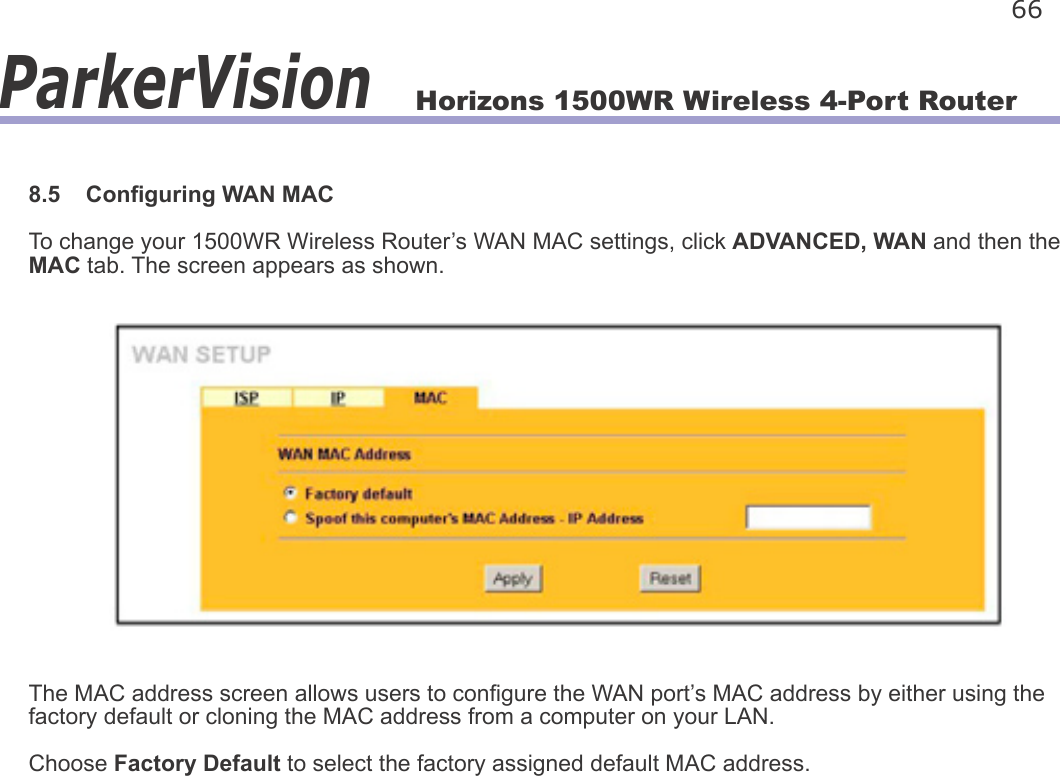 Horizons 1500WR Wireless 4-Port Router 66ParkerVision8.5    Conguring WAN MACTo change your 1500WR Wireless Router’s WAN MAC settings, click ADVANCED, WAN and then the MAC tab. The screen appears as shown.The MAC address screen allows users to congure the WAN port’s MAC address by either using the factory default or cloning the MAC address from a computer on your LAN. Choose Factory Default to select the factory assigned default MAC address.