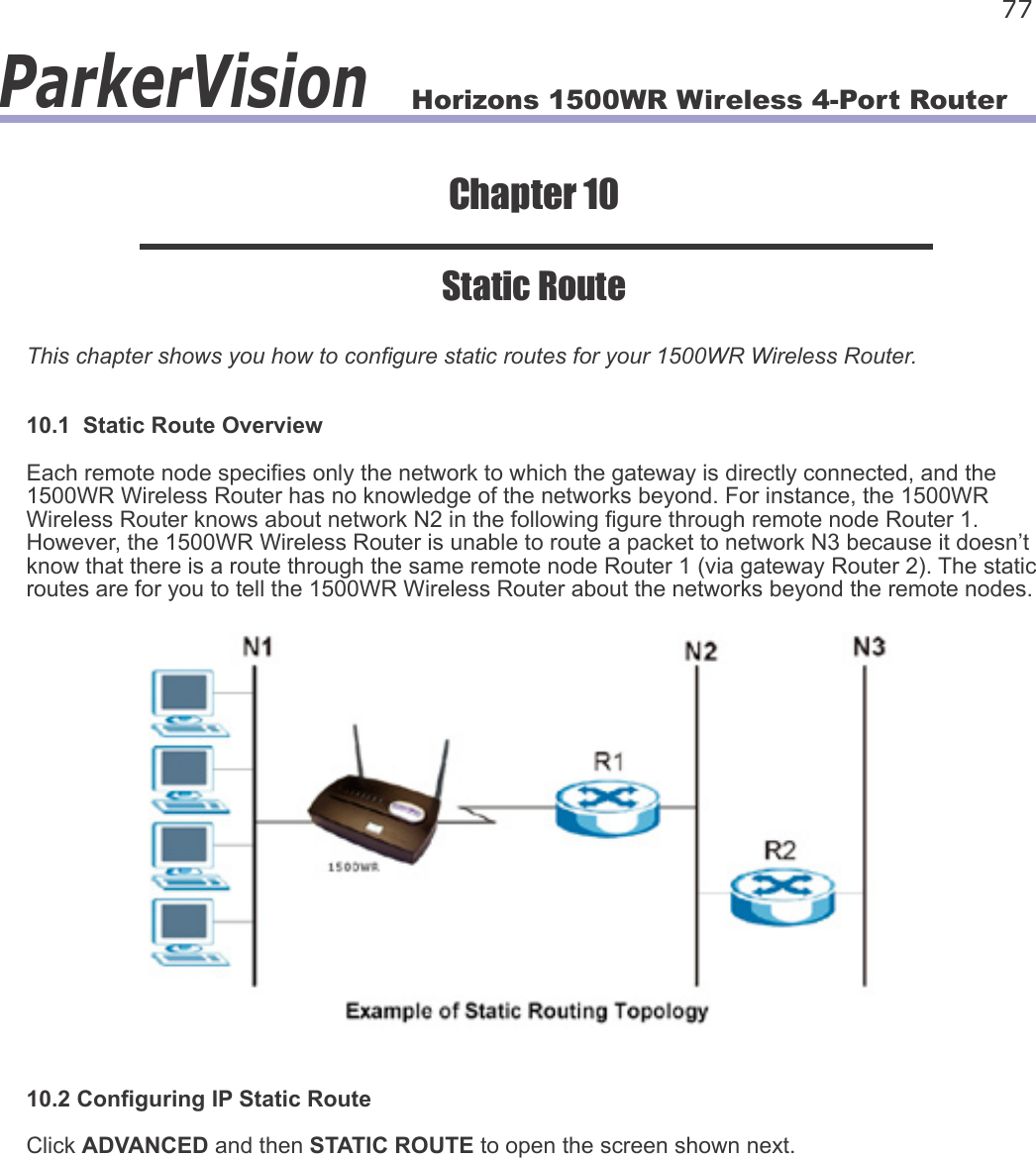 Horizons 1500WR Wireless 4-Port Router 77ParkerVisionChapter 10Static RouteThis chapter shows you how to congure static routes for your 1500WR Wireless Router.10.1  Static Route OverviewEach remote node species only the network to which the gateway is directly connected, and the 1500WR Wireless Router has no knowledge of the networks beyond. For instance, the 1500WR Wireless Router knows about network N2 in the following gure through remote node Router 1. However, the 1500WR Wireless Router is unable to route a packet to network N3 because it doesn’t know that there is a route through the same remote node Router 1 (via gateway Router 2). The static routes are for you to tell the 1500WR Wireless Router about the networks beyond the remote nodes.10.2 Conguring IP Static RouteClick ADVANCED and then STATIC ROUTE to open the screen shown next.