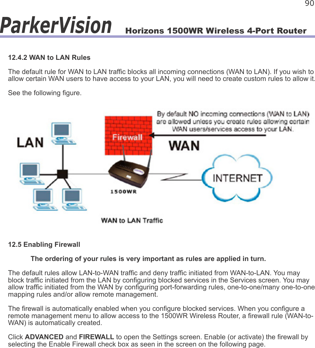 Horizons 1500WR Wireless 4-Port Router 90ParkerVision12.4.2 WAN to LAN RulesThe default rule for WAN to LAN trafc blocks all incoming connections (WAN to LAN). If you wish to allow certain WAN users to have access to your LAN, you will need to create custom rules to allow it.See the following gure.12.5 Enabling Firewall  The ordering of your rules is very important as rules are applied in turn. The default rules allow LAN-to-WAN trafc and deny trafc initiated from WAN-to-LAN. You may block trafc initiated from the LAN by conguring blocked services in the Services screen. You may allow trafc initiated from the WAN by conguring port-forwarding rules, one-to-one/many one-to-one mapping rules and/or allow remote management.The rewall is automatically enabled when you congure blocked services. When you congure a remote management menu to allow access to the 1500WR Wireless Router, a rewall rule (WAN-to-WAN) is automatically created.Click ADVANCED and FIREWALL to open the Settings screen. Enable (or activate) the rewall by selecting the Enable Firewall check box as seen in the screen on the following page.