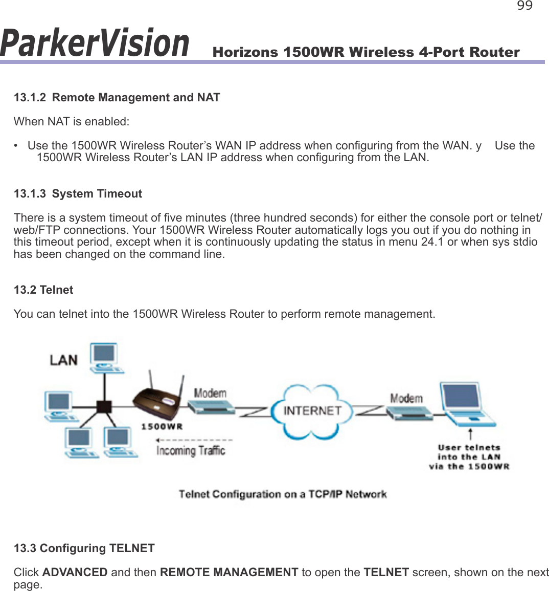 Horizons 1500WR Wireless 4-Port Router 99ParkerVision13.1.2  Remote Management and NATWhen NAT is enabled:•   Use the 1500WR Wireless Router’s WAN IP address when conguring from the WAN. y    Use the        1500WR Wireless Router’s LAN IP address when conguring from the LAN.13.1.3  System TimeoutThere is a system timeout of ve minutes (three hundred seconds) for either the console port or telnet/web/FTP connections. Your 1500WR Wireless Router automatically logs you out if you do nothing in this timeout period, except when it is continuously updating the status in menu 24.1 or when sys stdio has been changed on the command line.13.2 TelnetYou can telnet into the 1500WR Wireless Router to perform remote management.13.3 Conguring TELNETClick ADVANCED and then REMOTE MANAGEMENT to open the TELNET screen, shown on the next page.