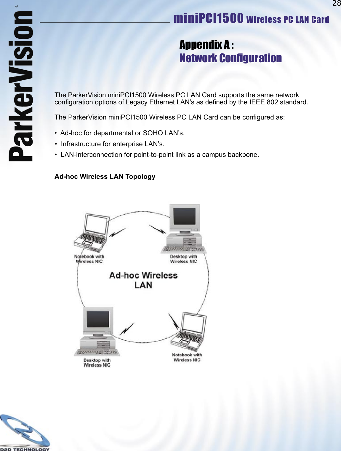 28miniPCI1500 Wireless PC LAN Card ®The ParkerVision miniPCI1500 Wireless PC LAN Card supports the same network conﬁ guration options of Legacy Ethernet LAN’s as deﬁ ned by the IEEE 802 standard. The ParkerVision miniPCI1500 Wireless PC LAN Card can be conﬁ gured as:•  Ad-hoc for departmental or SOHO LAN’s.•  Infrastructure for enterprise LAN’s.•  LAN-interconnection for point-to-point link as a campus backbone.Ad-hoc Wireless LAN TopologyAppendix A :Network Conﬁ guration