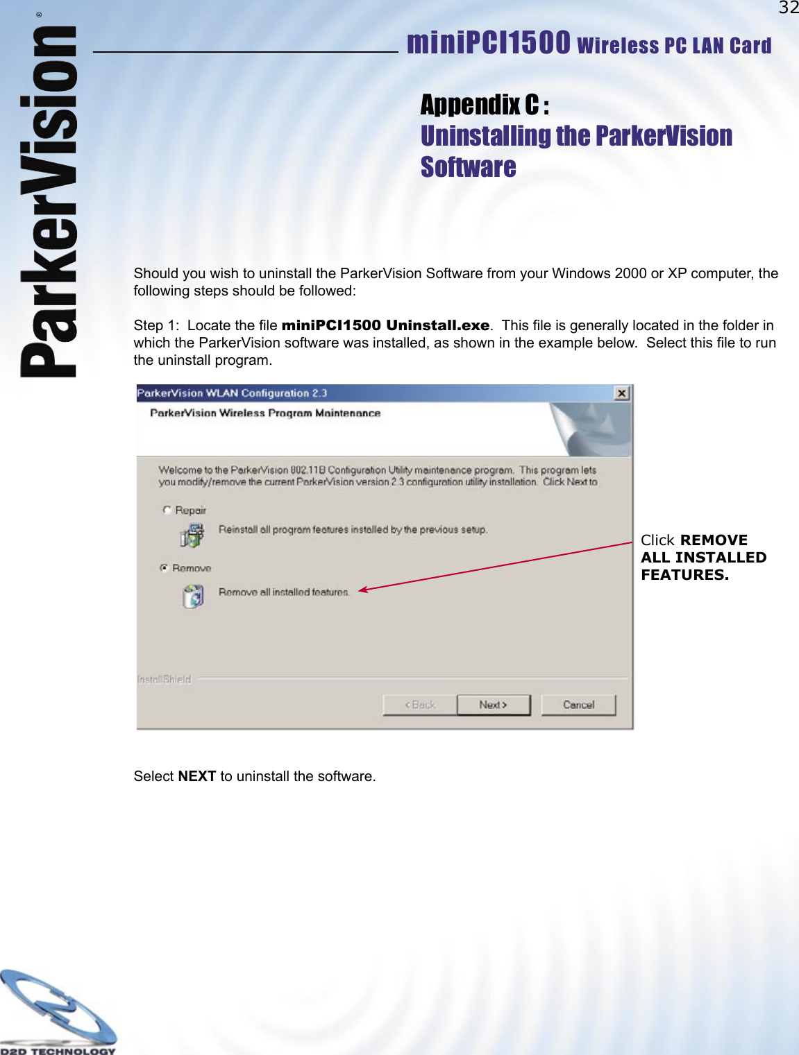 32miniPCI1500 Wireless PC LAN Card ®Should you wish to uninstall the ParkerVision Software from your Windows 2000 or XP computer, the following steps should be followed:Step 1:  Locate the ﬁ le miniPCI1500 Uninstall.exe.  This ﬁ le is generally located in the folder in which the ParkerVision software was installed, as shown in the example below.  Select this ﬁ le to run the uninstall program.                                      Select NEXT to uninstall the software.Appendix C :Uninstalling the ParkerVisionSoftwareClick REMOVE ALL INSTALLED FEATURES.   