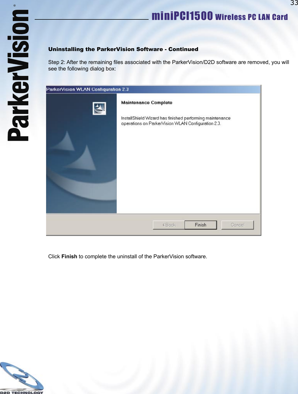 33miniPCI1500 Wireless PC LAN Card ®Uninstalling the ParkerVision Software - ContinuedStep 2: After the remaining ﬁ les associated with the ParkerVision/D2D software are removed, you will see the following dialog box:Click Finish to complete the uninstall of the ParkerVision software.