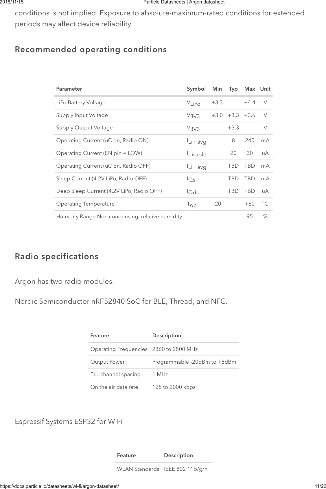 2018/11/15 Particle Datasheets | Argon datasheethttps://docs.particle.io/datasheets/wi-fi/argon-datasheet/ 11/22conditions is not implied. Exposure to absolute-maximum-rated conditions for extendedperiods may affect device reliability.Parameter Symbol Min Typ Max UnitLiPo Battery Voltage V +3.3 +4.4 VSupply Input Voltage V +3.0 +3.3 +3.6 VSupply Output Voltage V +3.3 VOperating Current (uC on, Radio ON) I 8 240 mAOperating Current (EN pin = LOW) I 20 30 uAOperating Current (uC on, Radio OFF) I TBD TBD mASleep Current (4.2V LiPo, Radio OFF) I TBD TBD mADeep Sleep Current (4.2V LiPo, Radio OFF) I TBD TBD uAOperating Temperature T -20 +60 °CHumidity Range Non condensing, relative humidity 95 %Argon has two radio modules.Nordic Semiconductor nRF52840 SoC for BLE, Thread, and NFC.Feature DescriptionOperating Frequencies 2360 to 2500 MHzOutput Power Programmable -20dBm to +8dBmPLL channel spacing 1 MHzOn the air data rate 125 to 2000 kbpsEspressif Systems ESP32 for WiFiFeature DescriptionWLAN Standards IEEE 802 11b/g/nRecommended operating conditionsLiPo3V33V3Li+ avgdisableLi+ avgQsQdsopRadio specifications