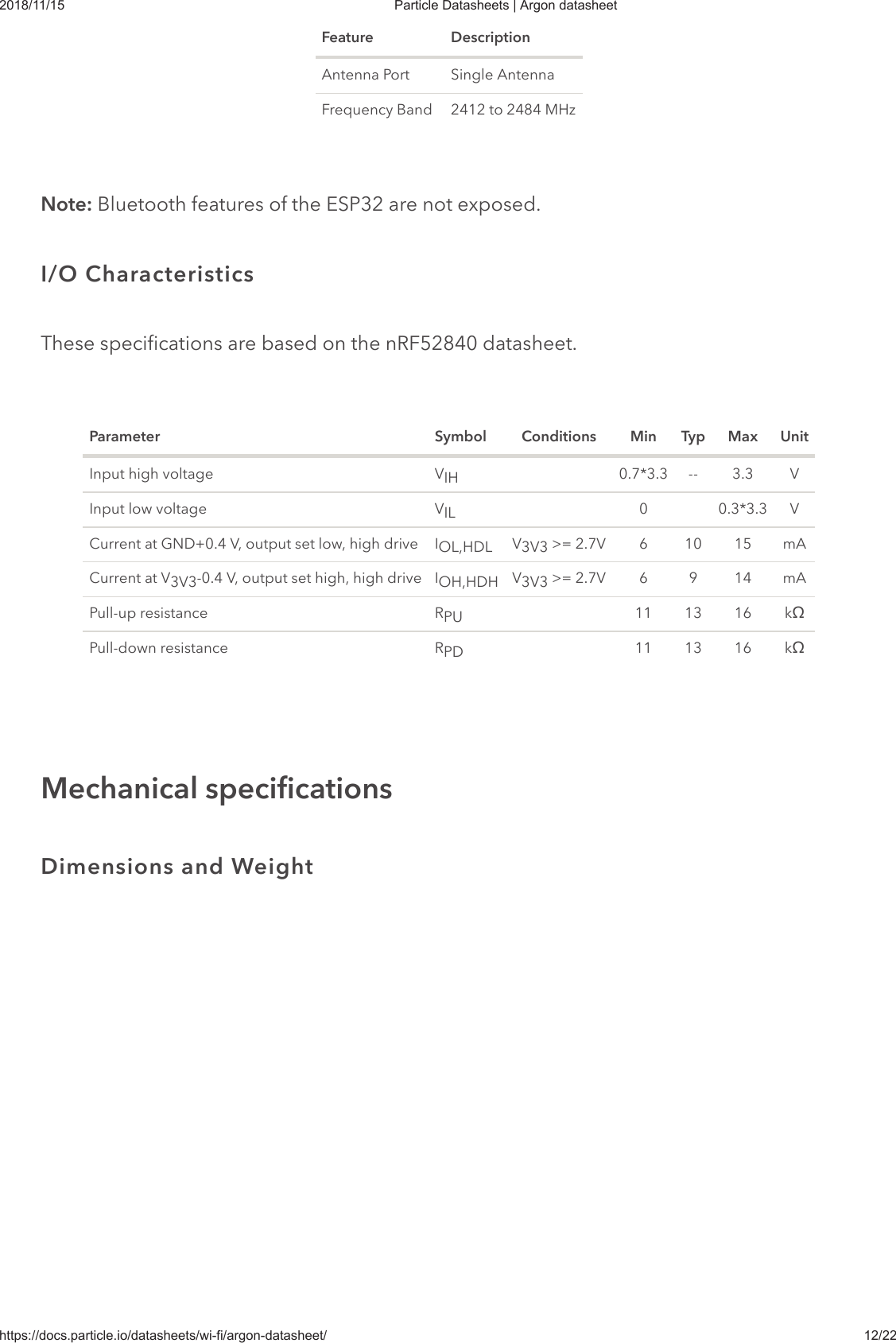 2018/11/15 Particle Datasheets | Argon datasheethttps://docs.particle.io/datasheets/wi-fi/argon-datasheet/ 12/22Feature DescriptionAntenna Port Single AntennaFrequency Band 2412 to 2484 MHzNote: Bluetooth features of the ESP32 are not exposed.These specifications are based on the nRF52840 datasheet.Parameter Symbol Conditions Min Typ Max UnitInput high voltage V 0.7*3.3 -- 3.3 VInput low voltage V 0 0.3*3.3 VCurrent at GND+0.4 V, output set low, high drive I V  &gt;= 2.7V 6 10 15 mACurrent at V -0.4 V, output set high, high drive I V  &gt;= 2.7V 6 9 14 mAPull-up resistance R 11 13 16 kœPull-down resistance R 11 13 16 kœI/O CharacteristicsIHILOL,HDL 3V33V3 OH,HDH 3V3PUPDMechanical specificationsDimensions and Weight