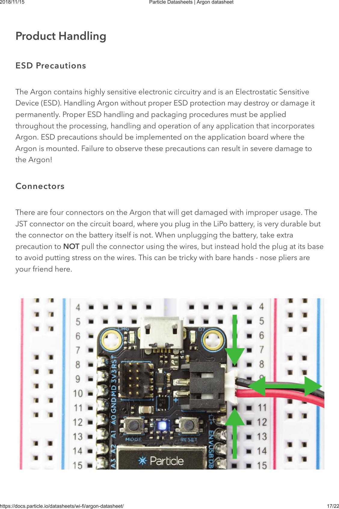 2018/11/15 Particle Datasheets | Argon datasheethttps://docs.particle.io/datasheets/wi-fi/argon-datasheet/ 17/22The Argon contains highly sensitive electronic circuitry and is an Electrostatic SensitiveDevice (ESD). Handling Argon without proper ESD protection may destroy or damage itpermanently. Proper ESD handling and packaging procedures must be appliedthroughout the processing, handling and operation of any application that incorporatesArgon. ESD precautions should be implemented on the application board where theArgon is mounted. Failure to observe these precautions can result in severe damage tothe Argon!There are four connectors on the Argon that will get damaged with improper usage. TheJST connector on the circuit board, where you plug in the LiPo battery, is very durable butthe connector on the battery itself is not. When unplugging the battery, take extraprecaution to NOT pull the connector using the wires, but instead hold the plug at its baseto avoid putting stress on the wires. This can be tricky with bare hands - nose pliers areyour friend here.Product HandlingESD PrecautionsConnectors