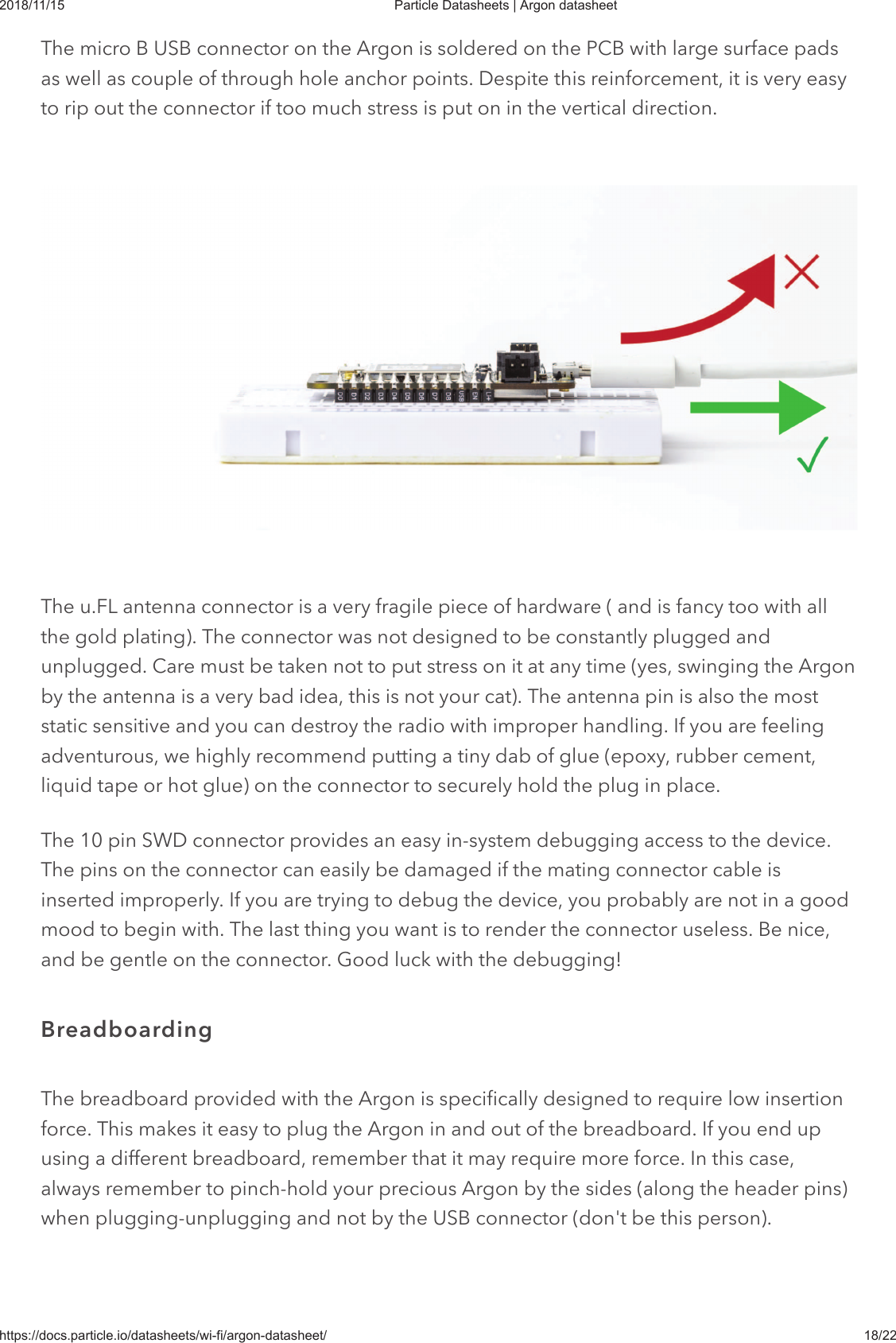 2018/11/15 Particle Datasheets | Argon datasheethttps://docs.particle.io/datasheets/wi-fi/argon-datasheet/ 18/22The micro B USB connector on the Argon is soldered on the PCB with large surface padsas well as couple of through hole anchor points. Despite this reinforcement, it is very easyto rip out the connector if too much stress is put on in the vertical direction.The u.FL antenna connector is a very fragile piece of hardware ( and is fancy too with allthe gold plating). The connector was not designed to be constantly plugged andunplugged. Care must be taken not to put stress on it at any time (yes, swinging the Argonby the antenna is a very bad idea, this is not your cat). The antenna pin is also the moststatic sensitive and you can destroy the radio with improper handling. If you are feelingadventurous, we highly recommend putting a tiny dab of glue (epoxy, rubber cement,liquid tape or hot glue) on the connector to securely hold the plug in place.The 10 pin SWD connector provides an easy in-system debugging access to the device.The pins on the connector can easily be damaged if the mating connector cable isinserted improperly. If you are trying to debug the device, you probably are not in a goodmood to begin with. The last thing you want is to render the connector useless. Be nice,and be gentle on the connector. Good luck with the debugging!The breadboard provided with the Argon is specifically designed to require low insertionforce. This makes it easy to plug the Argon in and out of the breadboard. If you end upusing a different breadboard, remember that it may require more force. In this case,always remember to pinch-hold your precious Argon by the sides (along the header pins)when plugging-unplugging and not by the USB connector (don&apos;t be this person).Breadboarding