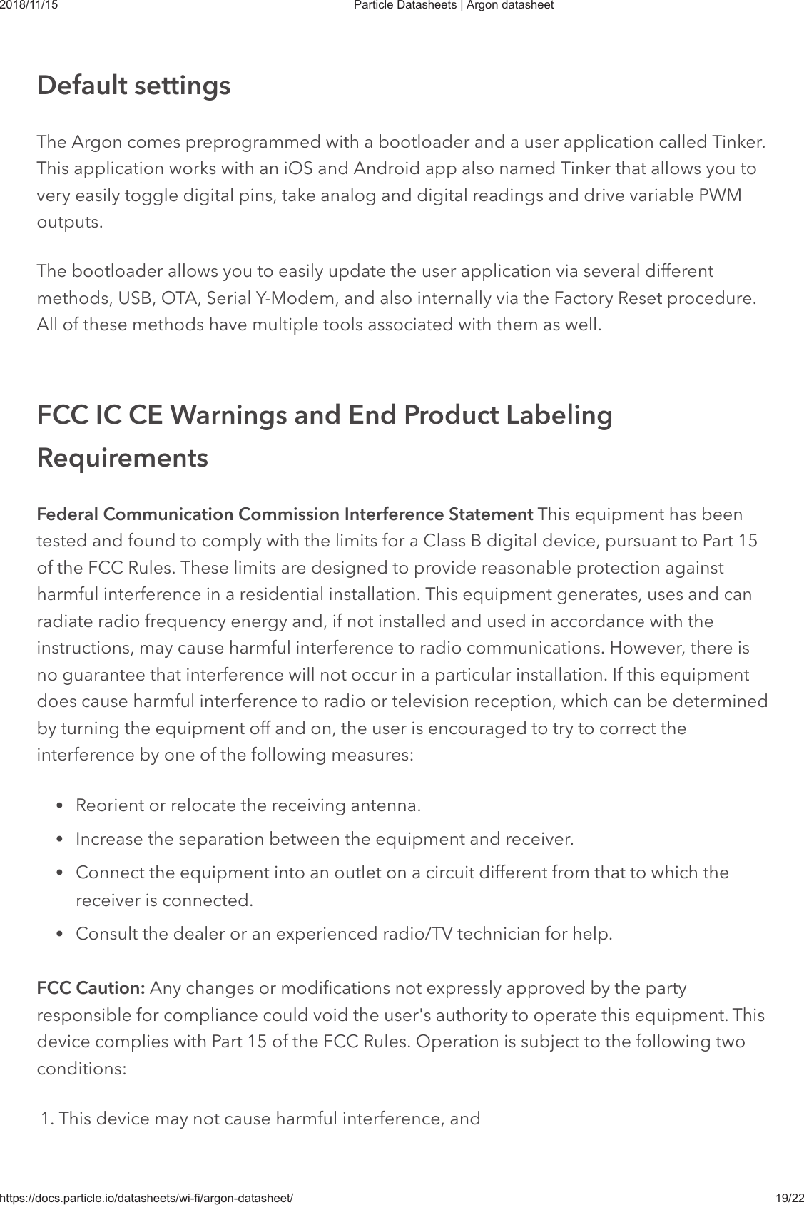 2018/11/15 Particle Datasheets | Argon datasheethttps://docs.particle.io/datasheets/wi-fi/argon-datasheet/ 19/22The Argon comes preprogrammed with a bootloader and a user application called Tinker.This application works with an iOS and Android app also named Tinker that allows you tovery easily toggle digital pins, take analog and digital readings and drive variable PWMoutputs.The bootloader allows you to easily update the user application via several differentmethods, USB, OTA, Serial Y-Modem, and also internally via the Factory Reset procedure.All of these methods have multiple tools associated with them as well.Federal Communication Commission Interference Statement This equipment has beentested and found to comply with the limits for a Class B digital device, pursuant to Part 15of the FCC Rules. These limits are designed to provide reasonable protection againstharmful interference in a residential installation. This equipment generates, uses and canradiate radio frequency energy and, if not installed and used in accordance with theinstructions, may cause harmful interference to radio communications. However, there isno guarantee that interference will not occur in a particular installation. If this equipmentdoes cause harmful interference to radio or television reception, which can be determinedby turning the equipment off and on, the user is encouraged to try to correct theinterference by one of the following measures:Reorient or relocate the receiving antenna.Increase the separation between the equipment and receiver.Connect the equipment into an outlet on a circuit different from that to which thereceiver is connected.Consult the dealer or an experienced radio/TV technician for help.FCC Caution: Any changes or modifications not expressly approved by the partyresponsible for compliance could void the user&apos;s authority to operate this equipment. Thisdevice complies with Part 15 of the FCC Rules. Operation is subject to the following twoconditions:1. This device may not cause harmful interference, andDefault settingsFCC IC CE Warnings and End Product LabelingRequirements