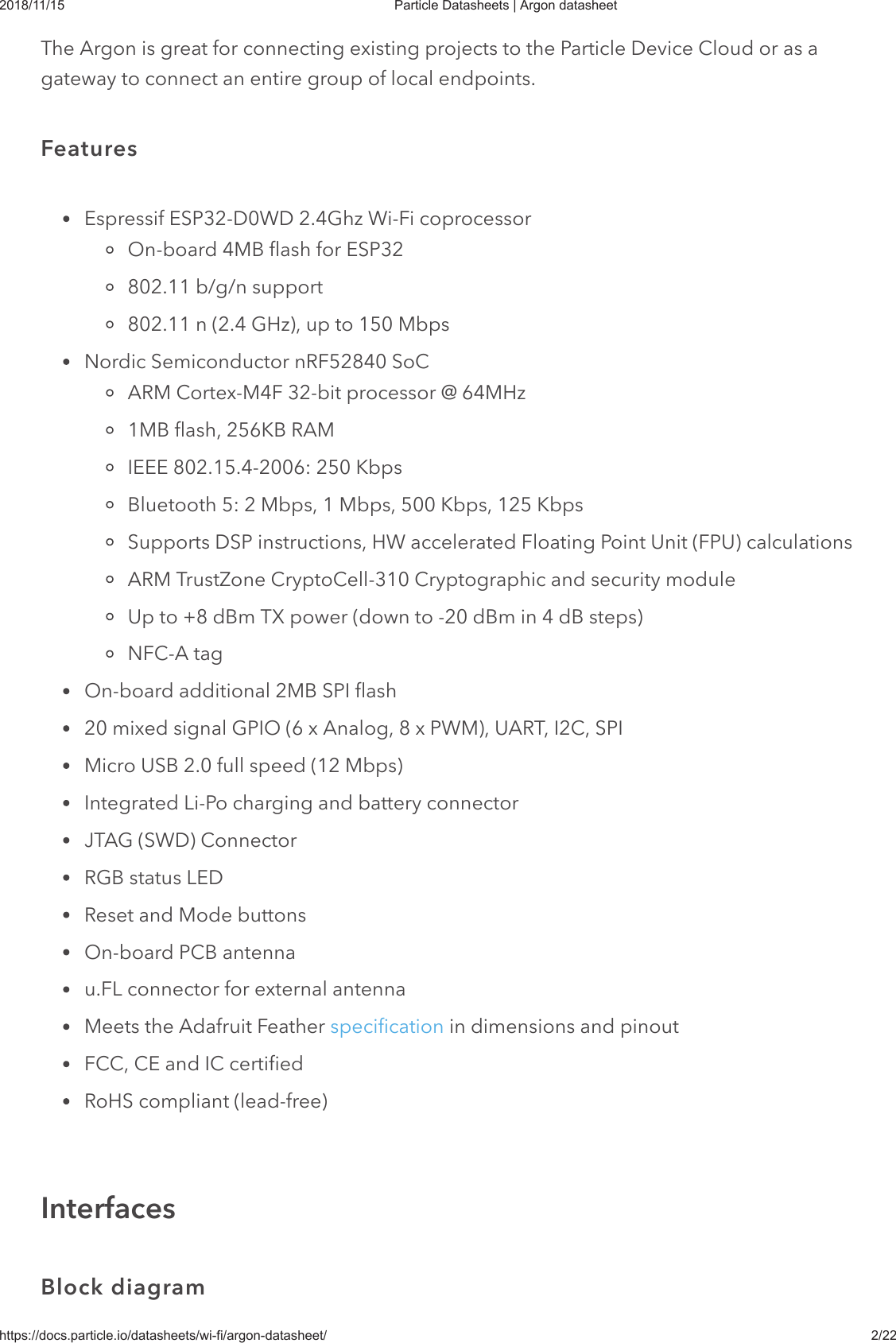 2018/11/15 Particle Datasheets | Argon datasheethttps://docs.particle.io/datasheets/wi-fi/argon-datasheet/ 2/22The Argon is great for connecting existing projects to the Particle Device Cloud or as agateway to connect an entire group of local endpoints.Espressif ESP32-D0WD 2.4Ghz Wi-Fi coprocessorOn-board 4MB flash for ESP32802.11 b/g/n support802.11 n (2.4 GHz), up to 150 MbpsNordic Semiconductor nRF52840 SoCARM Cortex-M4F 32-bit processor @ 64MHz1MB flash, 256KB RAMIEEE 802.15.4-2006: 250 KbpsBluetooth 5: 2 Mbps, 1 Mbps, 500 Kbps, 125 KbpsSupports DSP instructions, HW accelerated Floating Point Unit (FPU) calculationsARM TrustZone CryptoCell-310 Cryptographic and security moduleUp to +8 dBm TX power (down to -20 dBm in 4 dB steps)NFC-A tagOn-board additional 2MB SPI flash20 mixed signal GPIO (6 x Analog, 8 x PWM), UART, I2C, SPIMicro USB 2.0 full speed (12 Mbps)Integrated Li-Po charging and battery connectorJTAG (SWD) ConnectorRGB status LEDReset and Mode buttonsOn-board PCB antennau.FL connector for external antennaMeets the Adafruit Feather specification in dimensions and pinoutFCC, CE and IC certifiedRoHS compliant (lead-free)FeaturesInterfacesBlock diagram