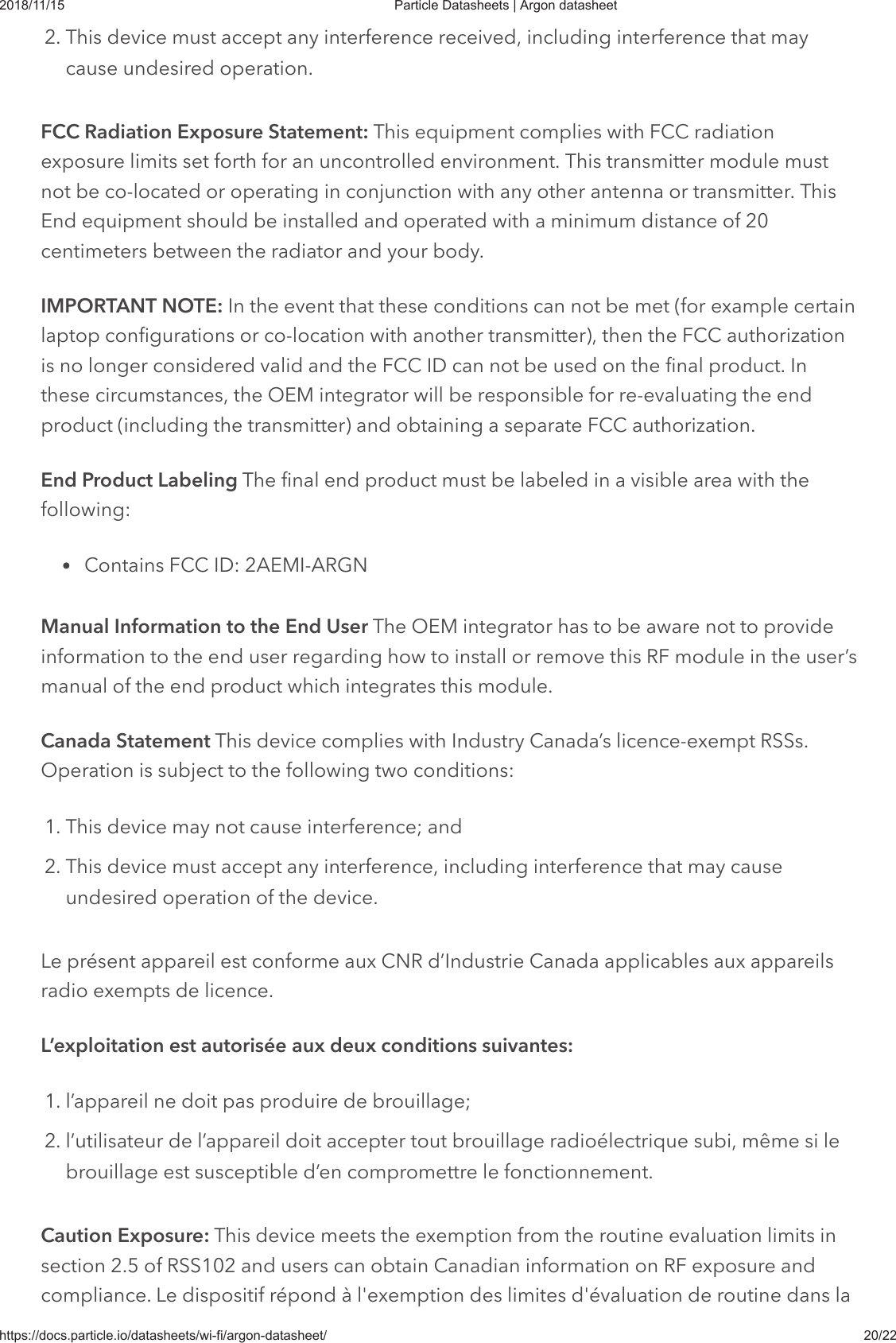 2018/11/15 Particle Datasheets | Argon datasheethttps://docs.particle.io/datasheets/wi-fi/argon-datasheet/ 20/222. This device must accept any interference received, including interference that maycause undesired operation.FCC Radiation Exposure Statement: This equipment complies with FCC radiationexposure limits set forth for an uncontrolled environment. This transmitter module mustnot be co-located or operating in conjunction with any other antenna or transmitter. ThisEnd equipment should be installed and operated with a minimum distance of 20centimeters between the radiator and your body.IMPORTANT NOTE: In the event that these conditions can not be met (for example certainlaptop configurations or co-location with another transmitter), then the FCC authorizationis no longer considered valid and the FCC ID can not be used on the final product. Inthese circumstances, the OEM integrator will be responsible for re-evaluating the endproduct (including the transmitter) and obtaining a separate FCC authorization.End Product Labeling The final end product must be labeled in a visible area with thefollowing:Contains FCC ID: 2AEMI-ARGNManual Information to the End User The OEM integrator has to be aware not to provideinformation to the end user regarding how to install or remove this RF module in the user’smanual of the end product which integrates this module.Canada Statement This device complies with Industry Canada’s licence-exempt RSSs.Operation is subject to the following two conditions:1. This device may not cause interference; and2. This device must accept any interference, including interference that may causeundesired operation of the device.Le présent appareil est conforme aux CNR d’Industrie Canada applicables aux appareilsradio exempts de licence.L’exploitation est autorisée aux deux conditions suivantes:1. l’appareil ne doit pas produire de brouillage;2. l’utilisateur de l’appareil doit accepter tout brouillage radioélectrique subi, même si lebrouillage est susceptible d’en compromettre le fonctionnement.Caution Exposure: This device meets the exemption from the routine evaluation limits insection 2.5 of RSS102 and users can obtain Canadian information on RF exposure andcompliance. Le dispositif répond à l&apos;exemption des limites d&apos;évaluation de routine dans la