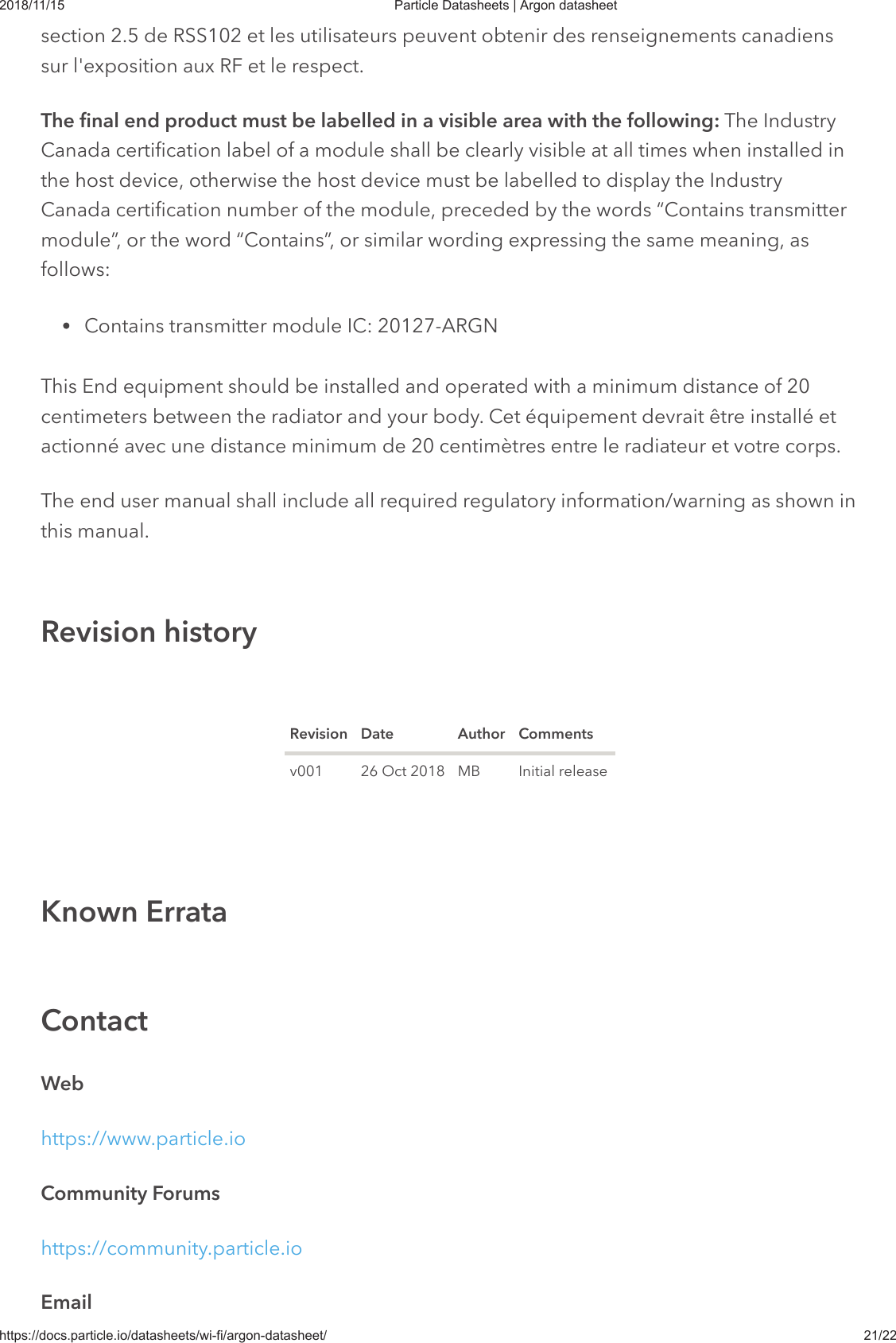 2018/11/15 Particle Datasheets | Argon datasheethttps://docs.particle.io/datasheets/wi-fi/argon-datasheet/ 21/22section 2.5 de RSS102 et les utilisateurs peuvent obtenir des renseignements canadienssur l&apos;exposition aux RF et le respect.The final end product must be labelled in a visible area with the following: The IndustryCanada certification label of a module shall be clearly visible at all times when installed inthe host device, otherwise the host device must be labelled to display the IndustryCanada certification number of the module, preceded by the words “Contains transmittermodule”, or the word “Contains”, or similar wording expressing the same meaning, asfollows:Contains transmitter module IC: 20127-ARGNThis End equipment should be installed and operated with a minimum distance of 20centimeters between the radiator and your body. Cet équipement devrait être installé etactionné avec une distance minimum de 20 centimètres entre le radiateur et votre corps.The end user manual shall include all required regulatory information/warning as shown inThe end user manual shall include all required regulatory information/warning as shown inthis manual.this manual.Revision Date Author Commentsv001 26 Oct 2018 MB Initial releaseWebhttps://www.particle.ioCommunity Forumshttps://community.particle.ioEmailRevision historyKnown ErrataContact