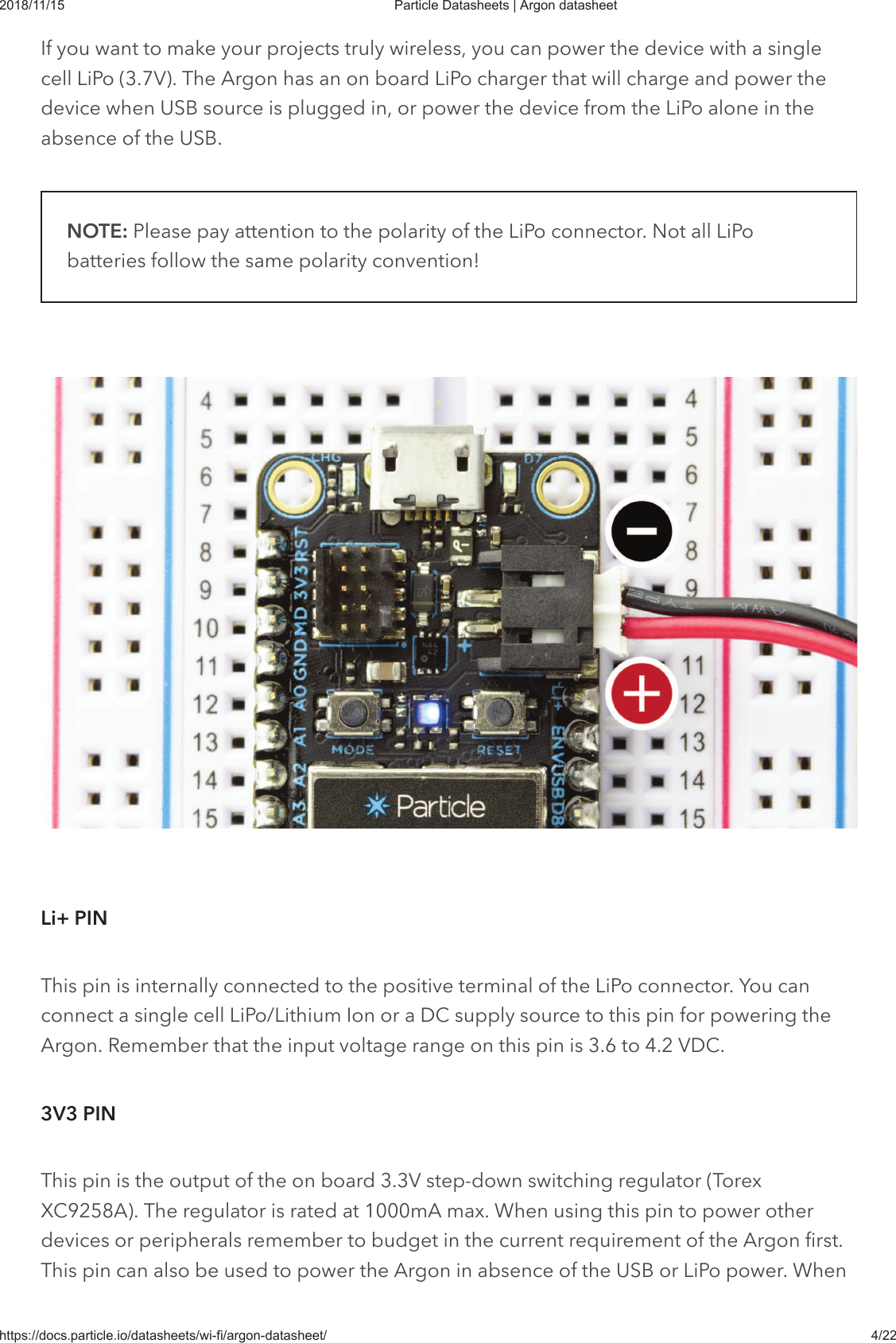 2018/11/15 Particle Datasheets | Argon datasheethttps://docs.particle.io/datasheets/wi-fi/argon-datasheet/ 4/22If you want to make your projects truly wireless, you can power the device with a singlecell LiPo (3.7V). The Argon has an on board LiPo charger that will charge and power thedevice when USB source is plugged in, or power the device from the LiPo alone in theabsence of the USB.NOTE: Please pay attention to the polarity of the LiPo connector. Not all LiPobatteries follow the same polarity convention!This pin is internally connected to the positive terminal of the LiPo connector. You canconnect a single cell LiPo/Lithium Ion or a DC supply source to this pin for powering theArgon. Remember that the input voltage range on this pin is 3.6 to 4.2 VDC.This pin is the output of the on board 3.3V step-down switching regulator (TorexXC9258A). The regulator is rated at 1000mA max. When using this pin to power otherdevices or peripherals remember to budget in the current requirement of the Argon first.This pin can also be used to power the Argon in absence of the USB or LiPo power. WhenLi+ PIN3V3 PIN