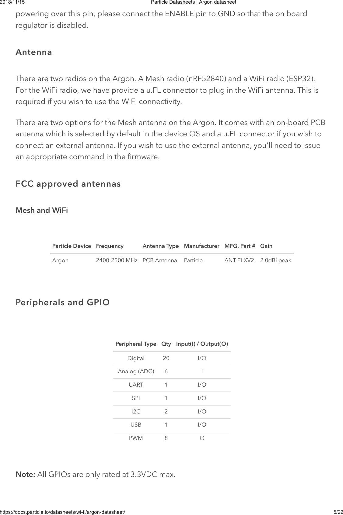 2018/11/15 Particle Datasheets | Argon datasheethttps://docs.particle.io/datasheets/wi-fi/argon-datasheet/ 5/22powering over this pin, please connect the ENABLE pin to GND so that the on boardregulator is disabled.There are two radios on the Argon. A Mesh radio (nRF52840) and a WiFi radio (ESP32).For the WiFi radio, we have provide a u.FL connector to plug in the WiFi antenna. This isrequired if you wish to use the WiFi connectivity.There are two options for the Mesh antenna on the Argon. It comes with an on-board PCBantenna which is selected by default in the device OS and a u.FL connector if you wish toconnect an external antenna. If you wish to use the external antenna, you&apos;ll need to issuean appropriate command in the firmware.Mesh and WiFiParticle Device Frequency Antenna Type Manufacturer MFG. Part # GainArgon 2400-2500 MHz PCB Antenna Particle ANT-FLXV2 2.0dBi peakPeripheral Type Qty Input(I) / Output(O)Digital 20 I/OAnalog (ADC) 6 IUART 1 I/OSPI 1 I/OI2C 2 I/OUSB 1 I/OPWM 8 ONote: All GPIOs are only rated at 3.3VDC max.AntennaFCC approved antennasPeripherals and GPIO