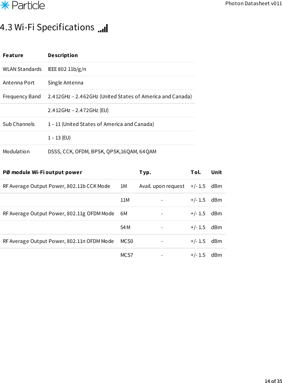 Photon Datasheet v0114.3 Wi-Fi Specifications Feature DescriptionWLAN Standards IEEE 802 11b/g/nAntenna Port Single AntennaFrequency Band 2.4 12GHz – 2.462GHz (United States of America and Canada)2.4 12GHz – 2.472GHz (EU)Sub Channels 1 – 11 (United States of America and Canada)1 – 13 (EU)Modulation DSSS, CCK, OFDM, BPSK, QPSK,16QAM, 64QAMPØ module Wi-Fi output power Typ. T ol. UnitRF Average Output Power, 802.11b CCK Mode 1M Avail. upon request +/- 1.5 dBm11M - +/- 1.5 dBmRF Average Output Power, 802.11g OFDM Mode 6M - +/- 1.5 dBm54M - +/- 1.5 dBmRF Average Output Power, 802.11n OFDM Mode MCS0 - +/- 1.5 dBmMCS7 - +/- 1.5 dBm14 of 35