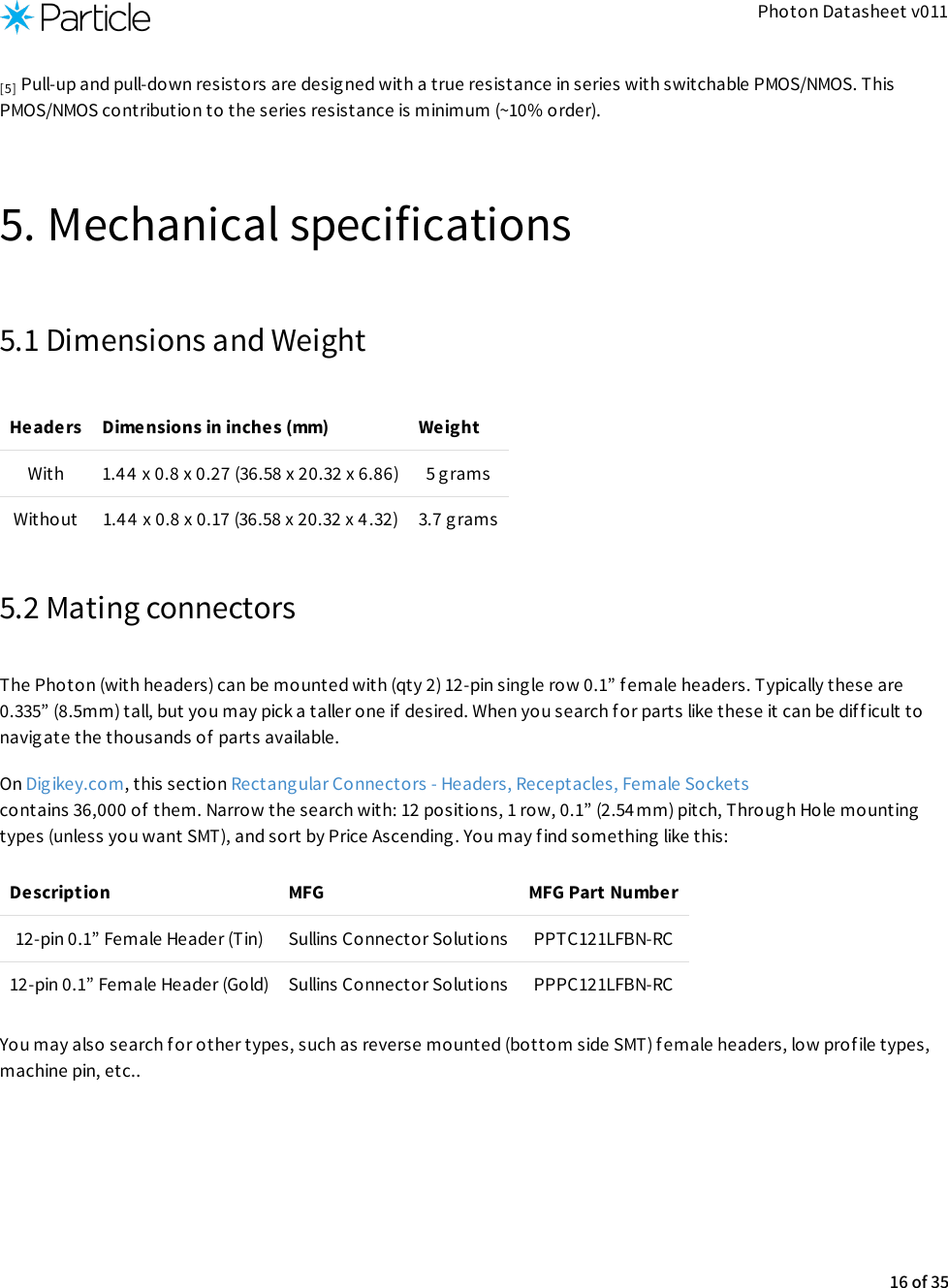 Photon Datasheet v011 Pull-up and pull-down resistors are desig ned with a true resistance in series with switchable PMOS/NMOS. ThisPMOS/NMOS contribution to the series resistance is minimum (~10% order).5. Mechanical specifications5.1 Dimensions and WeightHeaders Dimensions in inches (mm) WeightWith 1.44 x 0.8 x 0.27 (36.58 x 20.32 x 6.86) 5 gramsWithout 1.44 x 0.8 x 0.17 (36.58 x 20.32 x 4.32) 3.7 grams5.2 Mating connectorsThe Photon (with headers) can be mounted with (qty 2) 12-pin single row 0.1” female headers. Typically these are0.335” (8.5mm) tall, but you may pick a taller one if  desired. When you search for parts like these it can be difficult tonavigate the thousands of  parts available.On Digikey.com, this section Rectangular Connectors - Headers, Receptacles, Female Sockets contains 36,000 of them. Narrow the search with: 12 positions, 1 row, 0.1” (2.54mm) pitch, Through Hole mountingtypes (unless you want SMT), and sort by Price Ascending. You may f ind something like this:Description MFG MFG Part Number12-pin 0.1” Female Header (Tin) Sullins Connector Solutions PPTC121LFBN-RC12-pin 0.1” Female Header (Gold) Sullins Connector Solutions PPPC121LFBN-RCYou may also search f or other types, such as reverse mounted (bottom side SMT) female headers, low profile types,machine pin, etc..[5]16 of 35