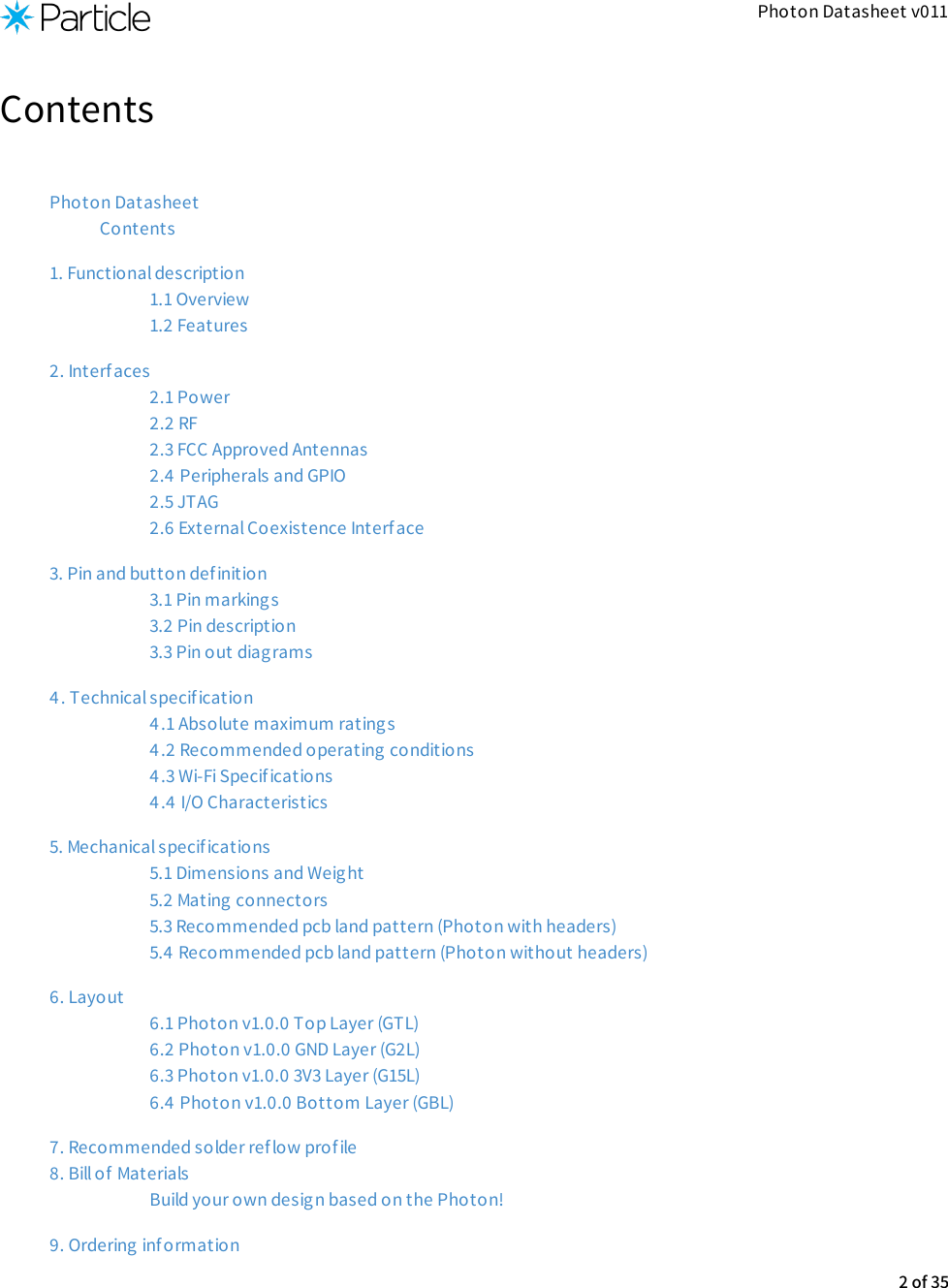 Photon Datasheet v011ContentsPhoton DatasheetContents1. Functional description1.1 Overview1.2 Features2. Interfaces2.1 Power2.2 RF2.3 FCC Approved Antennas2.4  Peripherals and GPIO2.5 JTAG2.6 External Coexistence Interface3. Pin and button def inition3.1 Pin markings3.2 Pin description3.3 Pin out diagrams4. Technical specif ication4.1 Absolute maximum ratings4.2 Recommended operating conditions4.3 Wi-Fi Specif ications4.4 I/O Characteristics5. Mechanical specif ications5.1 Dimensions and Weight5.2 Mating connectors5.3 Recommended pcb land pattern (Photon with headers)5.4 Recommended pcb land pattern (Photon without headers)6. Layout6.1 Photon v1.0.0 Top Layer (GTL)6.2 Photon v1.0.0 GND Layer (G2L)6.3 Photon v1.0.0 3V3 Layer (G15L)6.4  Photon v1.0.0 Bottom Layer (GBL)7. Recommended solder reflow profile8. Bill of  MaterialsBuild your own design based on the Photon!9. Ordering information2 of 35