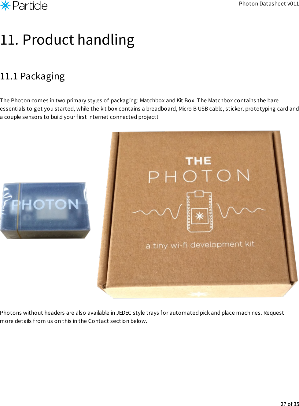 Photon Datasheet v01111. Product handling11.1 PackagingThe Photon comes in two primary styles of packag ing: Matchbox and Kit Box. The Matchbox contains the bareessentials to get you started, while the kit box contains a breadboard, Micro B USB cable, sticker, prototyping card anda couple sensors to build your first internet connected project!Photons without headers are also available in JEDEC style trays for automated pick and place machines. Requestmore details f rom us on this in the Contact section below.27 of 35