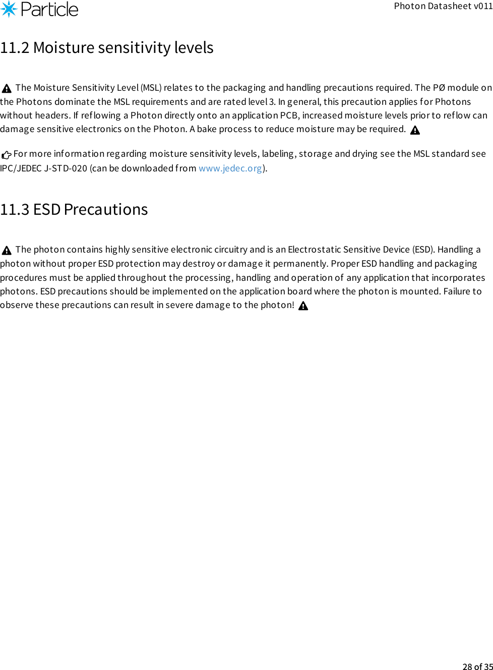 Photon Datasheet v01111.2 Moisture sensitivity levels The Moisture Sensitivity Level (MSL) relates to the packaging and handling precautions required. The PØ module onthe Photons dominate the MSL requirements and are rated level 3. In general, this precaution applies f or Photonswithout headers. If  ref lowing a Photon directly onto an application PCB, increased moisture levels prior to ref low candamage sensitive electronics on the Photon. A bake process to reduce moisture may be required. For more information regarding moisture sensitivity levels, labeling, storage and drying see the MSL standard seeIPC/JEDEC J-STD-020 (can be downloaded from www.jedec.org).11.3 ESD Precautions The photon contains highly sensitive electronic circuitry and is an Electrostatic Sensitive Device (ESD). Handling aphoton without proper ESD protection may destroy or damage it permanently. Proper ESD handling and packag ingprocedures must be applied throughout the processing, handling and operation of  any application that incorporatesphotons. ESD precautions should be implemented on the application board where the photon is mounted. Failure toobserve these precautions can result in severe damage to the photon! 28 of 35