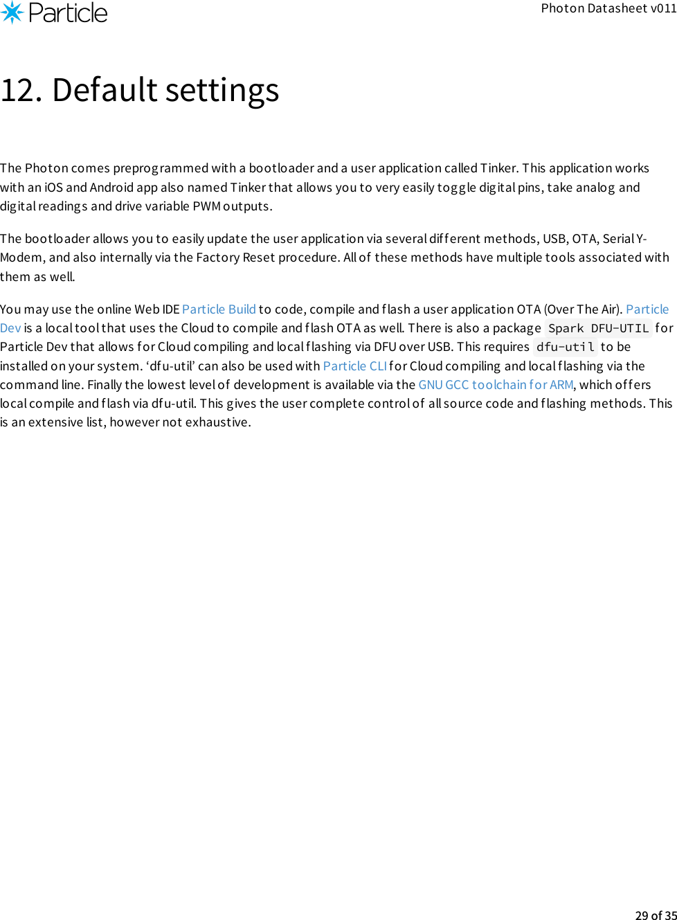 Photon Datasheet v01112. Default settingsThe Photon comes preprogrammed with a bootloader and a user application called Tinker. This application workswith an iOS and Android app also named Tinker that allows you to very easily toggle digital pins, take analog anddigital readings and drive variable PWM outputs.The bootloader allows you to easily update the user application via several dif f erent methods, USB, OTA, Serial Y-Modem, and also internally via the Factory Reset procedure. All of these methods have multiple tools associated withthem as well.You may use the online Web IDE Particle Build to code, compile and flash a user application OTA (Over The Air). ParticleDev is a local tool that uses the Cloud to compile and flash OTA as well. There is also a packag e  Spark DFU-UTIL  forParticle Dev that allows for Cloud compiling and local f lashing via DFU over USB. This requires  dfu-util  to beinstalled on your system. ‘dfu-util’ can also be used with Particle CLI for Cloud compiling and local flashing via thecommand line. Finally the lowest level of development is available via the GNU GCC toolchain for ARM, which offerslocal compile and flash via dfu-util. This gives the user complete control of  all source code and flashing methods. Thisis an extensive list, however not exhaustive.29 of 35