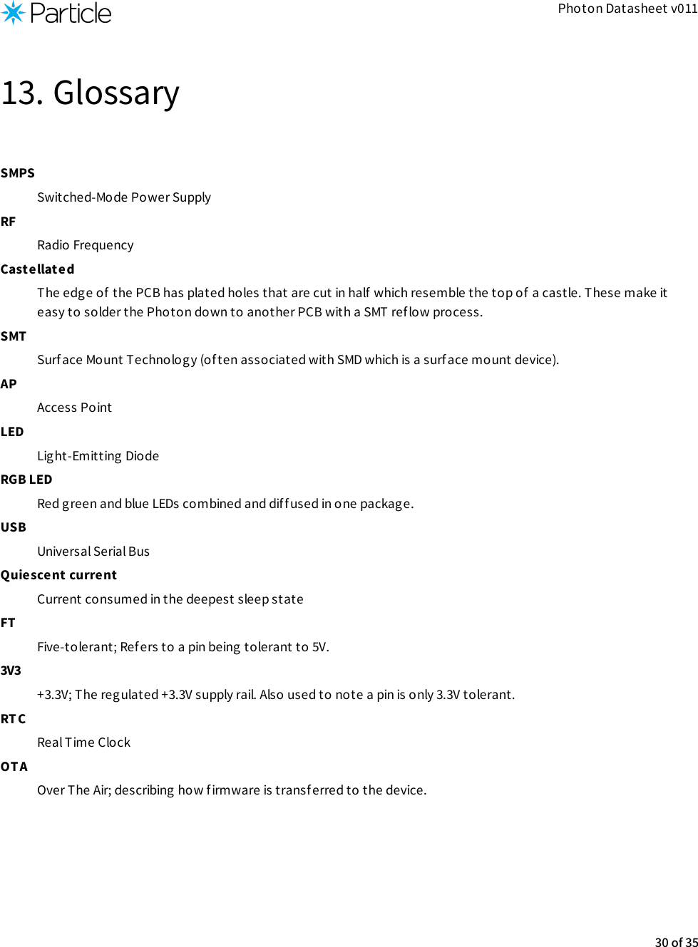 Photon Datasheet v01113. GlossarySMPSSwitched-Mode Power SupplyRFRadio FrequencyCastellatedThe edge of the PCB has plated holes that are cut in half which resemble the top of a castle. These make iteasy to solder the Photon down to another PCB with a SMT ref low process.SMTSurface Mount Technolog y (of ten associated with SMD which is a surface mount device).APAccess PointLEDLight-Emitting DiodeRGB LEDRed green and blue LEDs combined and diff used in one packag e.USBUniversal Serial BusQuiescent currentCurrent consumed in the deepest sleep stateFTFive-tolerant; Refers to a pin being tolerant to 5V.3V3+3.3V; The regulated +3.3V supply rail. Also used to note a pin is only 3.3V tolerant.RTCReal Time ClockOT AOver The Air; describing how f irmware is transferred to the device.30 of 35