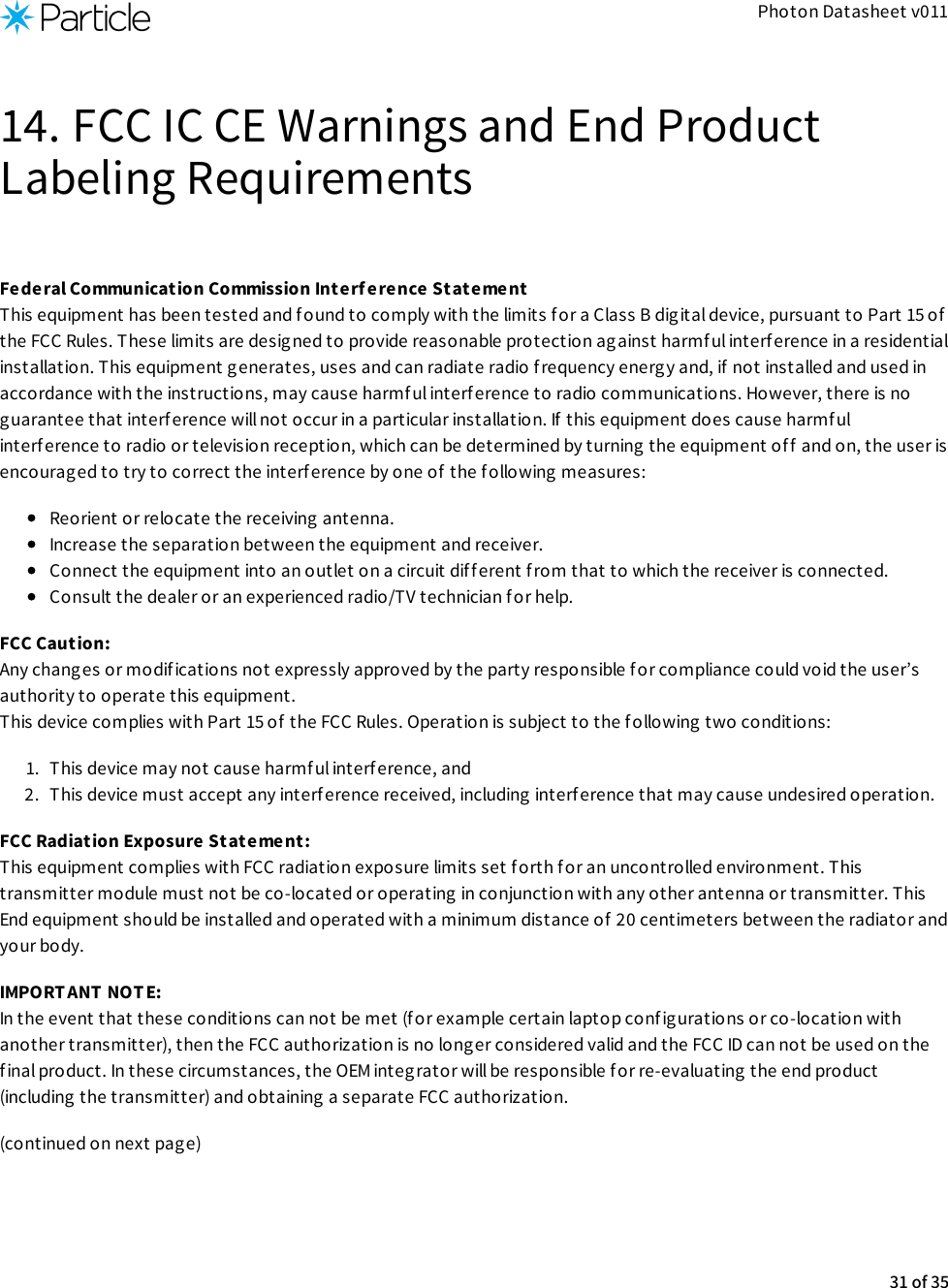 Photon Datasheet v01114. FCC IC CE Warnings and End ProductLabeling RequirementsFederal Communication Commission Interf erence Statement This equipment has been tested and found to comply with the limits for a Class B digital device, pursuant to Part 15 ofthe FCC Rules. These limits are designed to provide reasonable protection against harmf ul interference in a residentialinstallation. This equipment generates, uses and can radiate radio frequency energy and, if not installed and used inaccordance with the instructions, may cause harmf ul interference to radio communications. However, there is noguarantee that interference will not occur in a particular installation. If this equipment does cause harmfulinterf erence to radio or television reception, which can be determined by turning the equipment off and on, the user isencourag ed to try to correct the interference by one of the following measures:Reorient or relocate the receiving antenna.Increase the separation between the equipment and receiver.Connect the equipment into an outlet on a circuit dif ferent from that to which the receiver is connected.Consult the dealer or an experienced radio/TV technician for help.FCC Caution: Any changes or modif ications not expressly approved by the party responsible for compliance could void the user’sauthority to operate this equipment. This device complies with Part 15 of the FCC Rules. Operation is subject to the following two conditions:1.  This device may not cause harmful interference, and2.  This device must accept any interference received, including interference that may cause undesired operation.FCC Radiation Exposure Statement: This equipment complies with FCC radiation exposure limits set f orth for an uncontrolled environment. Thistransmitter module must not be co-located or operating in conjunction with any other antenna or transmitter. ThisEnd equipment should be installed and operated with a minimum distance of  20 centimeters between the radiator andyour body.IMPORTANT NOT E: In the event that these conditions can not be met (for example certain laptop conf igurations or co-location withanother transmitter), then the FCC authorization is no longer considered valid and the FCC ID can not be used on thefinal product. In these circumstances, the OEM integrator will be responsible f or re-evaluating the end product(including the transmitter) and obtaining a separate FCC authorization.(continued on next page)31 of 35