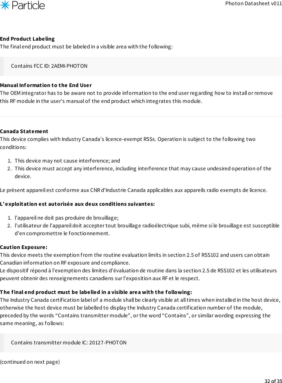 Photon Datasheet v011End Product Labeling The final end product must be labeled in a visible area with the following:Contains FCC ID: 2AEMI-PHOTONManual Inf ormation to the End User The OEM integrator has to be aware not to provide information to the end user regarding how to install or removethis RF module in the user’s manual of the end product which integrates this module.Canada Statement This device complies with Industry Canada’s licence-exempt RSSs. Operation is subject to the following twoconditions:1.  This device may not cause interference; and2.  This device must accept any interference, including interference that may cause undesired operation of  thedevice.Le présent appareil est conforme aux CNR d’Industrie Canada applicables aux appareils radio exempts de licence.L’ exploitation est autorisée aux deux conditions suivantes:1.  l’appareil ne doit pas produire de brouillage;2.  l’utilisateur de l’appareil doit accepter tout brouillag e radioélectrique subi, même si le brouillage est susceptibled’en compromettre le fonctionnement.Caution Exposure: This device meets the exemption from the routine evaluation limits in section 2.5 of  RSS102 and users can obtainCanadian information on RF exposure and compliance. Le dispositif  répond à l’exemption des limites d’évaluation de routine dans la section 2.5 de RSS102 et les utilisateurspeuvent obtenir des renseignements canadiens sur l’exposition aux RF et le respect.The final end product must be labelled in a visible area with the f ollowing: The Industry Canada certif ication label of  a module shall be clearly visible at all times when installed in the host device,otherwise the host device must be labelled to display the Industry Canada certif ication number of  the module,preceded by the words “Contains transmitter module”, or the word “Contains”, or similar wording expressing thesame meaning, as follows:Contains transmitter module IC: 20127-PHOTON(continued on next page)32 of 35