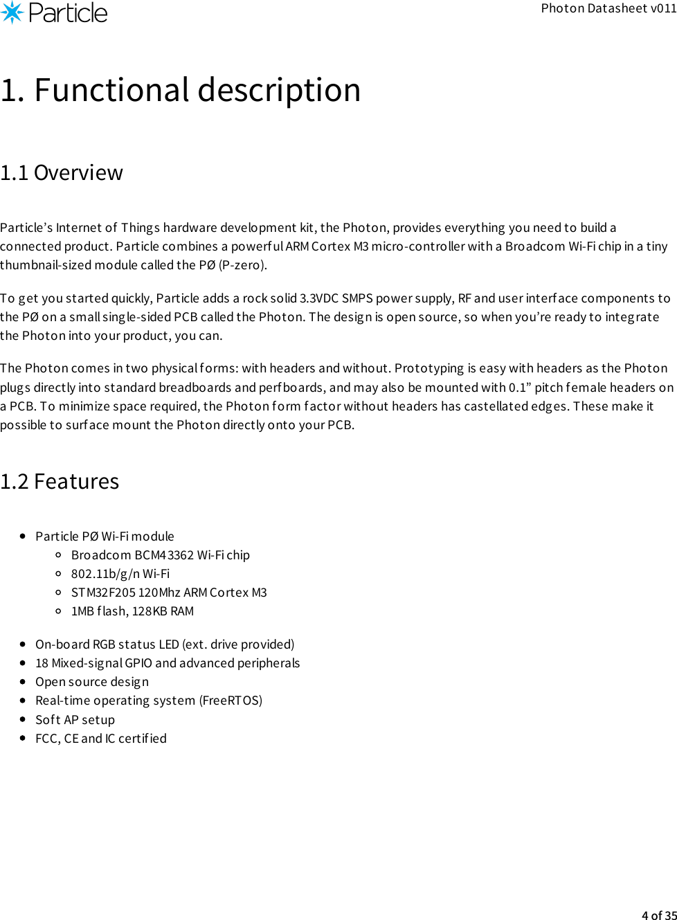 Photon Datasheet v0111. Functional description1.1 OverviewParticle’s Internet of Things hardware development kit, the Photon, provides everything you need to build aconnected product. Particle combines a powerful ARM Cortex M3 micro-controller with a Broadcom Wi-Fi chip in a tinythumbnail-sized module called the PØ (P-zero).To get you started quickly, Particle adds a rock solid 3.3VDC SMPS power supply, RF and user interface components tothe PØ on a small single-sided PCB called the Photon. The design is open source, so when you’re ready to integratethe Photon into your product, you can.The Photon comes in two physical forms: with headers and without. Prototyping is easy with headers as the Photonplugs directly into standard breadboards and perfboards, and may also be mounted with 0.1” pitch female headers ona PCB. To minimize space required, the Photon f orm factor without headers has castellated edges. These make itpossible to surface mount the Photon directly onto your PCB.1.2 FeaturesParticle PØ Wi-Fi module Broadcom BCM43362 Wi-Fi chip802.11b/g/n Wi-FiSTM32F205 120Mhz ARM Cortex M31MB flash, 128KB RAMOn-board RGB status LED (ext. drive provided)18 Mixed-signal GPIO and advanced peripheralsOpen source desig nReal-time operating system (FreeRTOS)Sof t AP setupFCC, CE and IC certified4 of 35